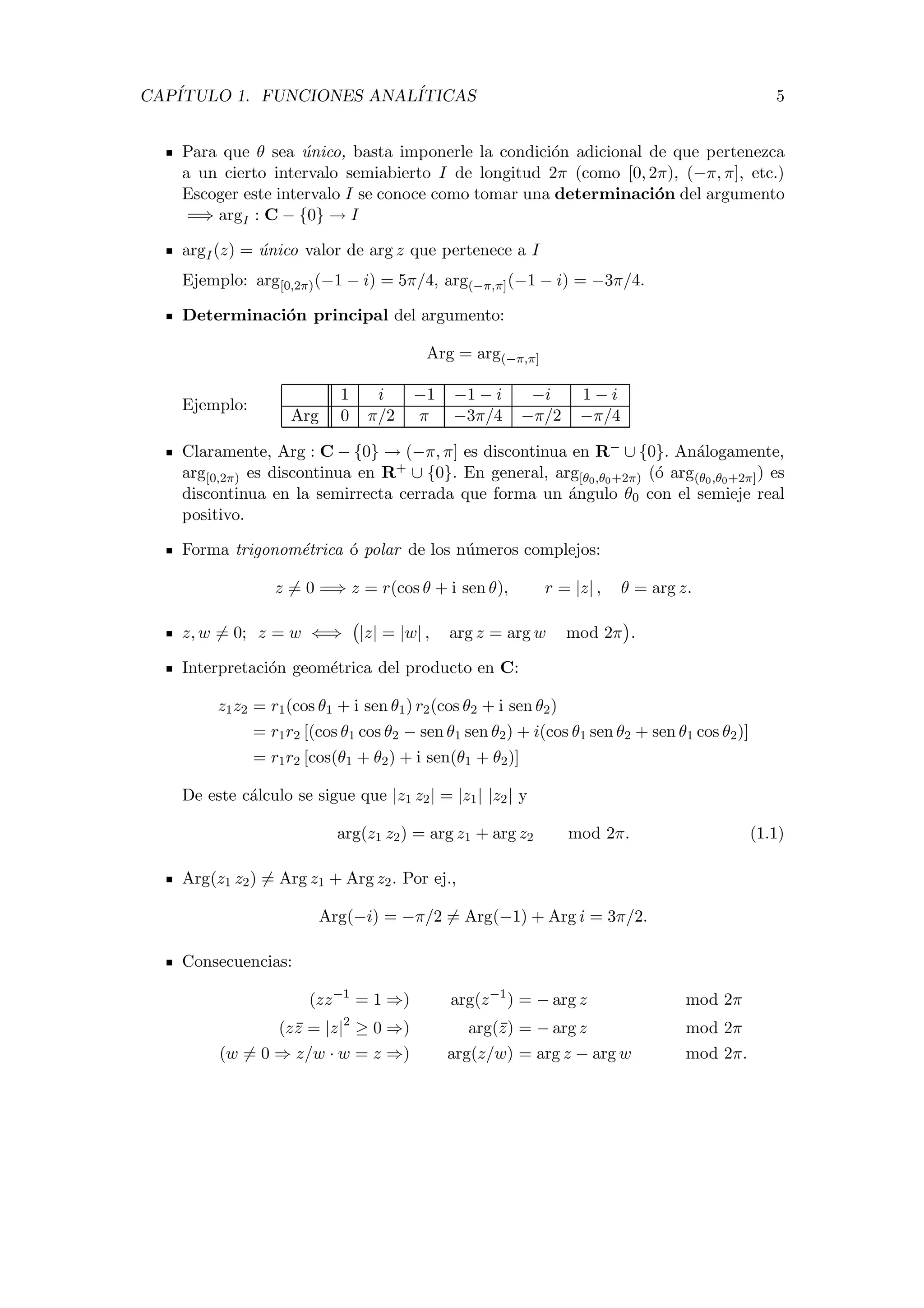 CAP´ITULO 1. FUNCIONES ANAL´ITICAS 5
Para que θ sea ´unico, basta imponerle la condici´on adicional de que pertenezca
a un cierto intervalo semiabierto I de longitud 2π (como [0, 2π), (−π, π], etc.)
Escoger este intervalo I se conoce como tomar una determinaci´on del argumento
=⇒ argI : C − {0} → I
argI(z) = ´unico valor de arg z que pertenece a I
Ejemplo: arg[0,2π)(−1 − i) = 5π/4, arg(−π,π](−1 − i) = −3π/4.
Determinaci´on principal del argumento:
Arg = arg(−π,π]
Ejemplo:
1 i −1 −1 − i −i 1 − i
Arg 0 π/2 π −3π/4 −π/2 −π/4
Claramente, Arg : C − {0} → (−π, π] es discontinua en R− ∪ {0}. An´alogamente,
arg[0,2π) es discontinua en R+ ∪ {0}. En general, arg[θ0,θ0+2π) (´o arg(θ0,θ0+2π]) es
discontinua en la semirrecta cerrada que forma un ´angulo θ0 con el semieje real
positivo.
Forma trigonom´etrica ´o polar de los n´umeros complejos:
z = 0 =⇒ z = r(cos θ + i sen θ), r = |z| , θ = arg z.
z, w = 0; z = w ⇐⇒ |z| = |w| , arg z = arg w mod 2π .
Interpretaci´on geom´etrica del producto en C:
z1z2 = r1(cos θ1 + i sen θ1) r2(cos θ2 + i sen θ2)
= r1r2 [(cos θ1 cos θ2 − sen θ1 sen θ2) + i(cos θ1 sen θ2 + sen θ1 cos θ2)]
= r1r2 [cos(θ1 + θ2) + i sen(θ1 + θ2)]
De este c´alculo se sigue que |z1 z2| = |z1| |z2| y
arg(z1 z2) = arg z1 + arg z2 mod 2π. (1.1)
Arg(z1 z2) = Arg z1 + Arg z2. Por ej.,
Arg(−i) = −π/2 = Arg(−1) + Arg i = 3π/2.
Consecuencias:
(zz−1
= 1 ⇒) arg(z−1
) = − arg z mod 2π
(zz = |z|2
≥ 0 ⇒) arg(z) = − arg z mod 2π
(w = 0 ⇒ z/w · w = z ⇒) arg(z/w) = arg z − arg w mod 2π.
 