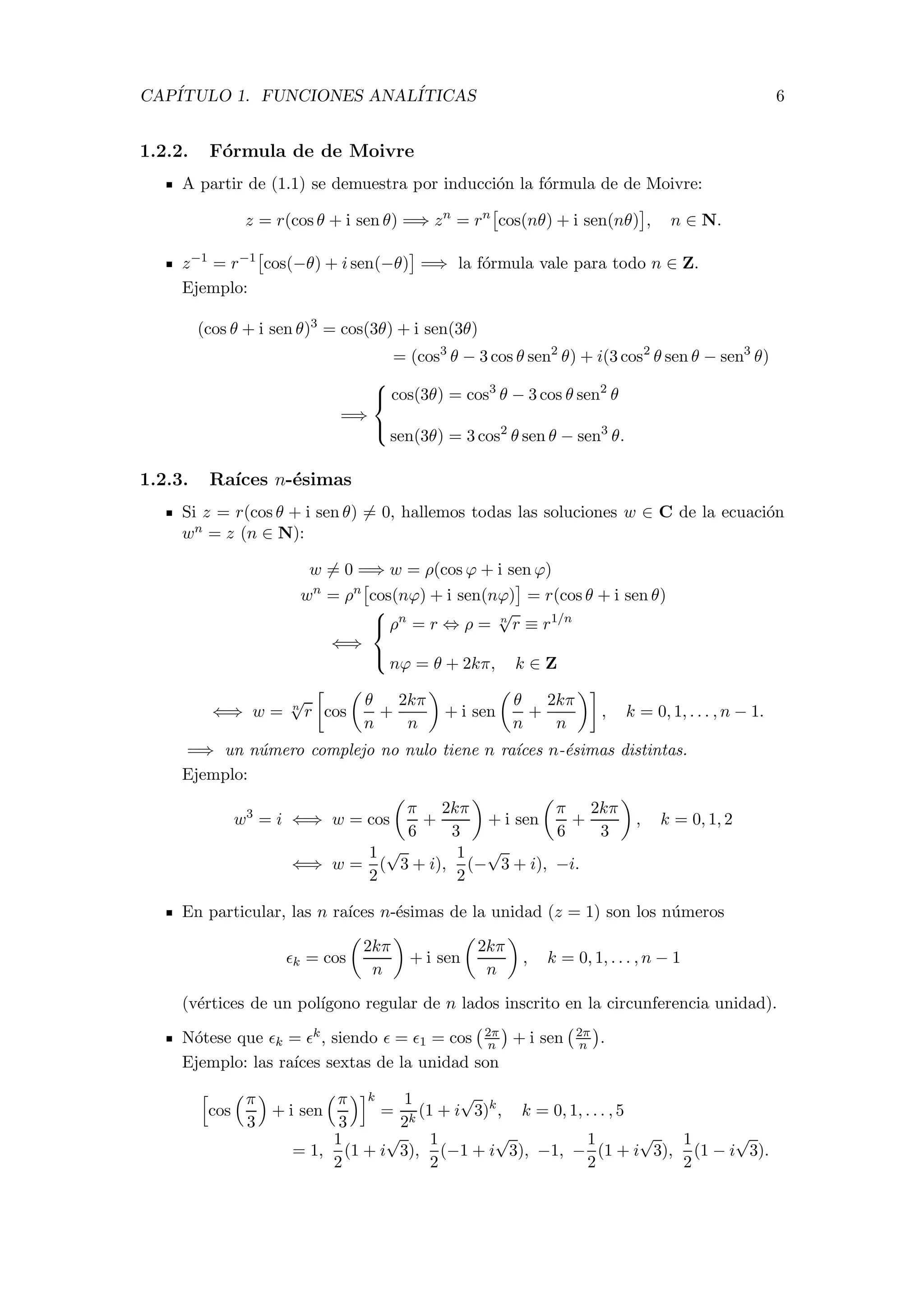 CAP´ITULO 1. FUNCIONES ANAL´ITICAS 6
1.2.2. F´ormula de de Moivre
A partir de (1.1) se demuestra por inducci´on la f´ormula de de Moivre:
z = r(cos θ + i sen θ) =⇒ zn
= rn
cos(nθ) + i sen(nθ) , n ∈ N.
z−1
= r−1
cos(−θ) + i sen(−θ) =⇒ la f´ormula vale para todo n ∈ Z.
Ejemplo:
(cos θ + i sen θ)3
= cos(3θ) + i sen(3θ)
= (cos3
θ − 3 cos θ sen2
θ) + i(3 cos2
θ sen θ − sen3
θ)
=⇒



cos(3θ) = cos3
θ − 3 cos θ sen2
θ
sen(3θ) = 3 cos2
θ sen θ − sen3
θ.
1.2.3. Ra´ıces n-´esimas
Si z = r(cos θ + i sen θ) = 0, hallemos todas las soluciones w ∈ C de la ecuaci´on
wn = z (n ∈ N):
w = 0 =⇒ w = ρ(cos ϕ + i sen ϕ)
wn
= ρn
cos(nϕ) + i sen(nϕ) = r(cos θ + i sen θ)
⇐⇒



ρn
= r ⇔ ρ = n
√
r ≡ r1/n
nϕ = θ + 2kπ, k ∈ Z
⇐⇒ w = n
√
r cos
θ
n
+
2kπ
n
+ i sen
θ
n
+
2kπ
n
, k = 0, 1, . . . , n − 1.
=⇒ un n´umero complejo no nulo tiene n ra´ıces n-´esimas distintas.
Ejemplo:
w3
= i ⇐⇒ w = cos
π
6
+
2kπ
3
+ i sen
π
6
+
2kπ
3
, k = 0, 1, 2
⇐⇒ w =
1
2
(
√
3 + i),
1
2
(−
√
3 + i), −i.
En particular, las n ra´ıces n-´esimas de la unidad (z = 1) son los n´umeros
k = cos
2kπ
n
+ i sen
2kπ
n
, k = 0, 1, . . . , n − 1
(v´ertices de un pol´ıgono regular de n lados inscrito en la circunferencia unidad).
N´otese que k = k, siendo = 1 = cos 2π
n + i sen 2π
n .
Ejemplo: las ra´ıces sextas de la unidad son
cos
π
3
+ i sen
π
3
k
=
1
2k
(1 + i
√
3)k
, k = 0, 1, . . . , 5
= 1,
1
2
(1 + i
√
3),
1
2
(−1 + i
√
3), −1, −
1
2
(1 + i
√
3),
1
2
(1 − i
√
3).
 