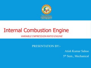 WELCOME 
Internal Combustion Engine 
VARIABLE CMPRESSION RATIO ENGINE 
PRESENTATION BY:- 
Atish Kumar Sahoo 
5th Sem., Mechanical 
 