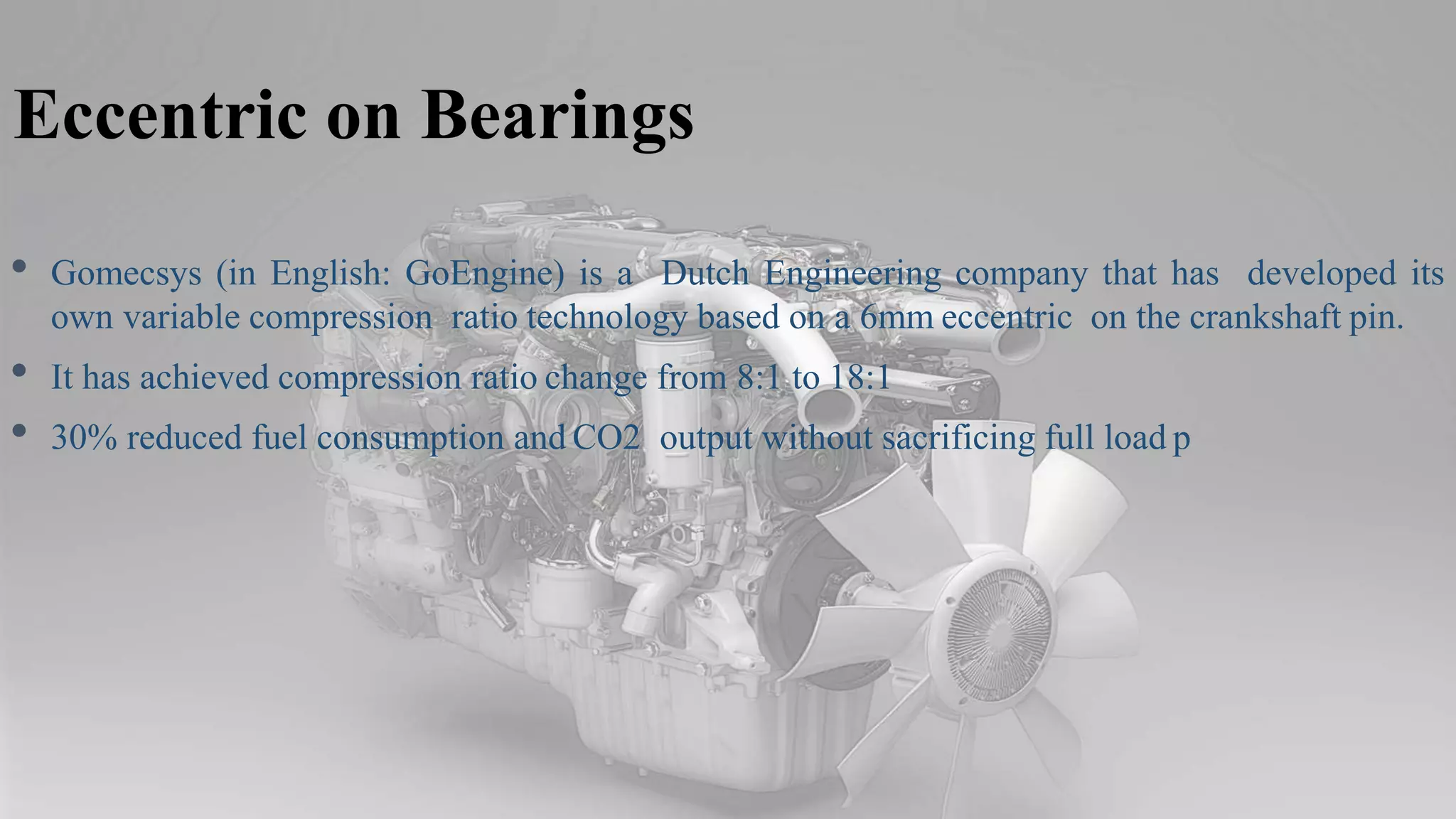 Eccentric on Bearings
• Gomecsys (in English: GoEngine) is a Dutch Engineering company that has developed its
own variable compression ratio technology based on a 6mm eccentric on the crankshaft pin.
• It has achieved compression ratio change from 8:1 to 18:1
• 30% reduced fuel consumption and CO2 output without sacrificing full load p
 