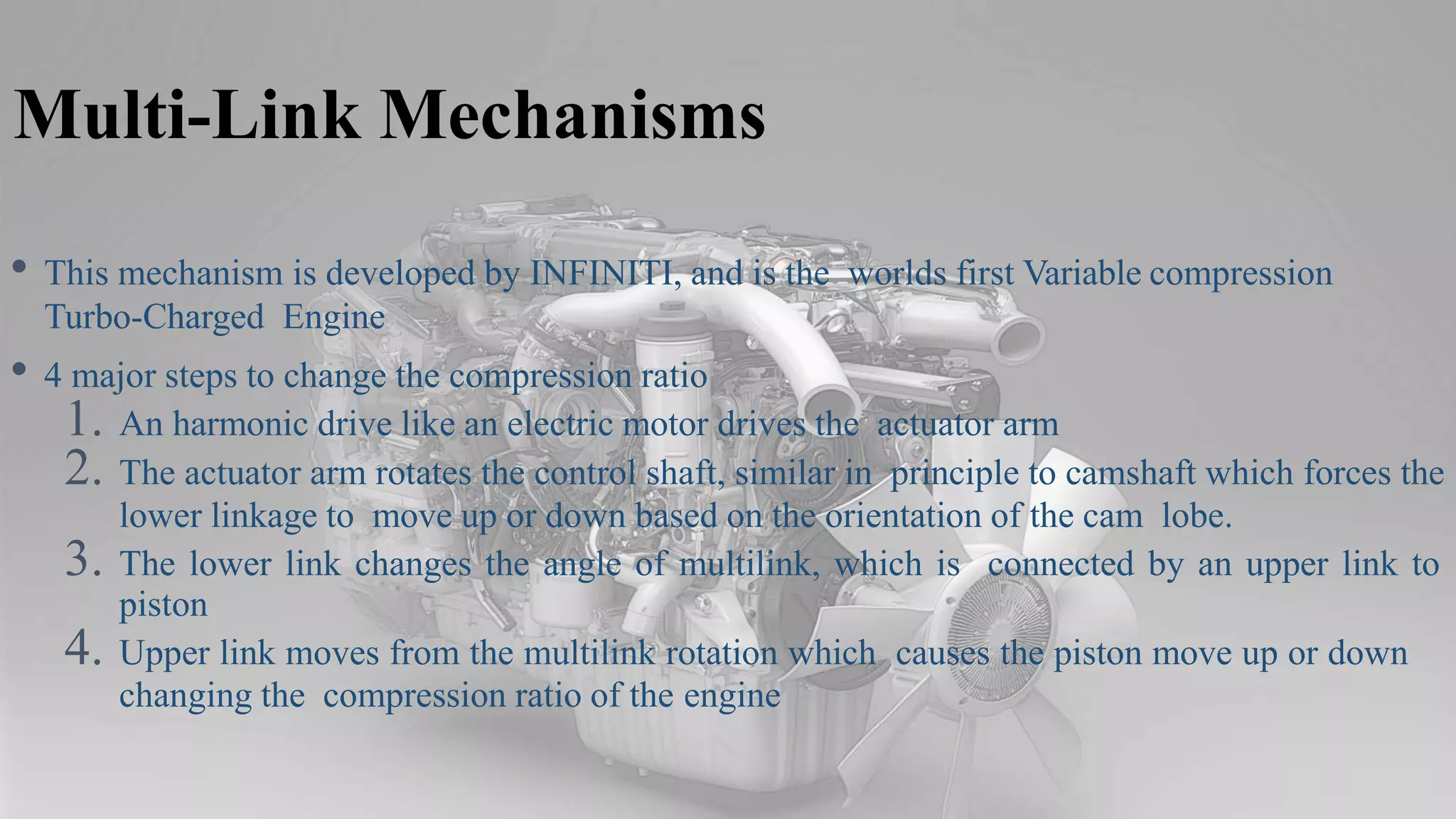 Multi-Link Mechanisms
• This mechanism is developed by INFINITI, and is the worlds first Variable compression
Turbo-Charged Engine
• 4 major steps to change the compression ratio
1. An harmonic drive like an electric motor drives the actuator arm
2. The actuator arm rotates the control shaft, similar in principle to camshaft which forces the
lower linkage to move up or down based on the orientation of the cam lobe.
3. The lower link changes the angle of multilink, which is connected by an upper link to
piston
4. Upper link moves from the multilink rotation which causes the piston move up or down
changing the compression ratio of the engine
 