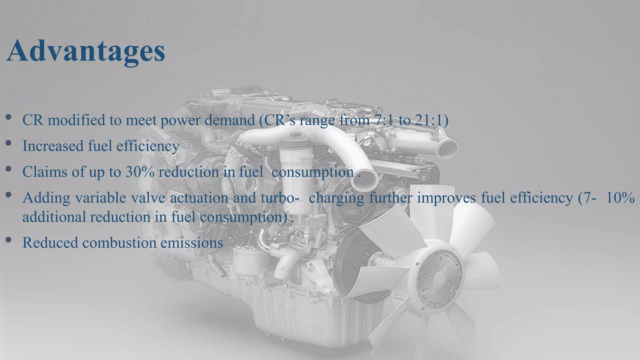 Advantages
• CR modified to meet power demand (CR’s range from 7:1 to 21:1)
• Increased fuel efficiency
• Claims of up to 30% reduction in fuel consumption .
• Adding variable valve actuation and turbo- charging further improves fuel efficiency (7- 10%
additional reduction in fuel consumption) .
• Reduced combustion emissions
 