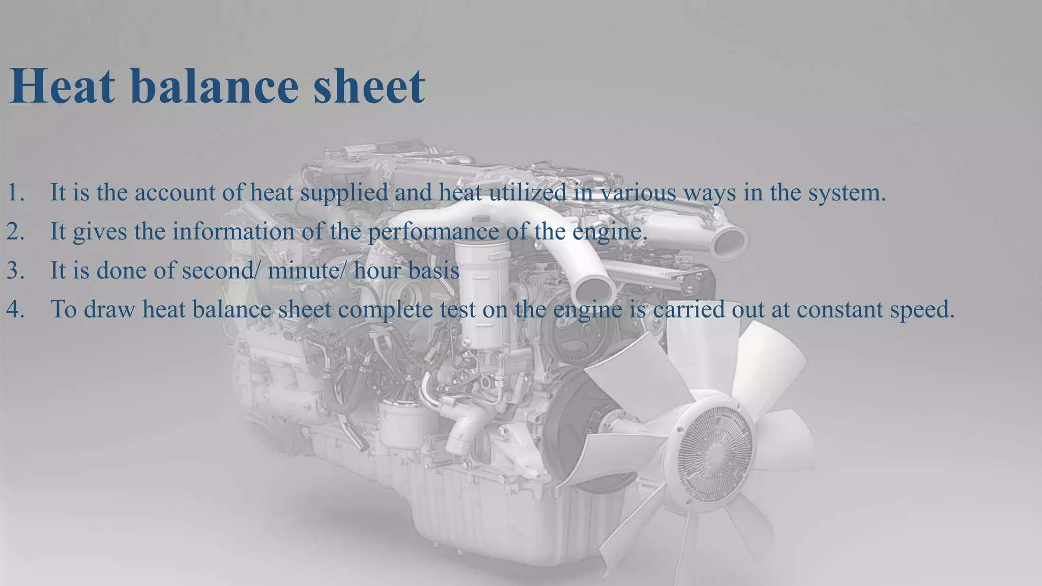 Heat balance sheet
1. It is the account of heat supplied and heat utilized in various ways in the system.
2. It gives the information of the performance of the engine.
3. It is done of second/ minute/ hour basis
4. To draw heat balance sheet complete test on the engine is carried out at constant speed.
 