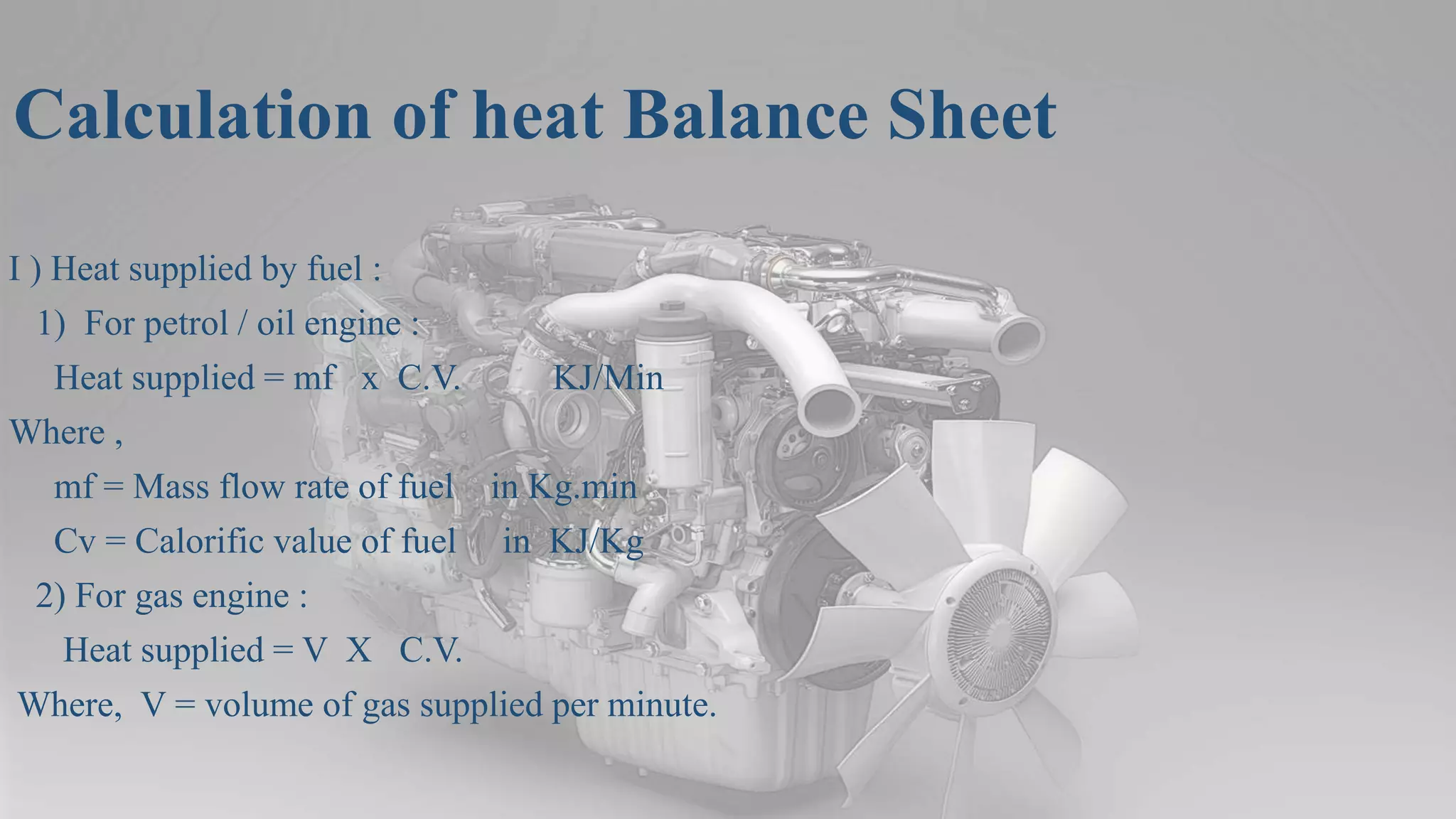Calculation of heat Balance Sheet
I ) Heat supplied by fuel :
1) For petrol / oil engine :
Heat supplied = mf x C.V. KJ/Min
Where ,
mf = Mass flow rate of fuel in Kg.min
Cv = Calorific value of fuel in KJ/Kg
2) For gas engine :
Heat supplied = V X C.V.
Where, V = volume of gas supplied per minute.
 