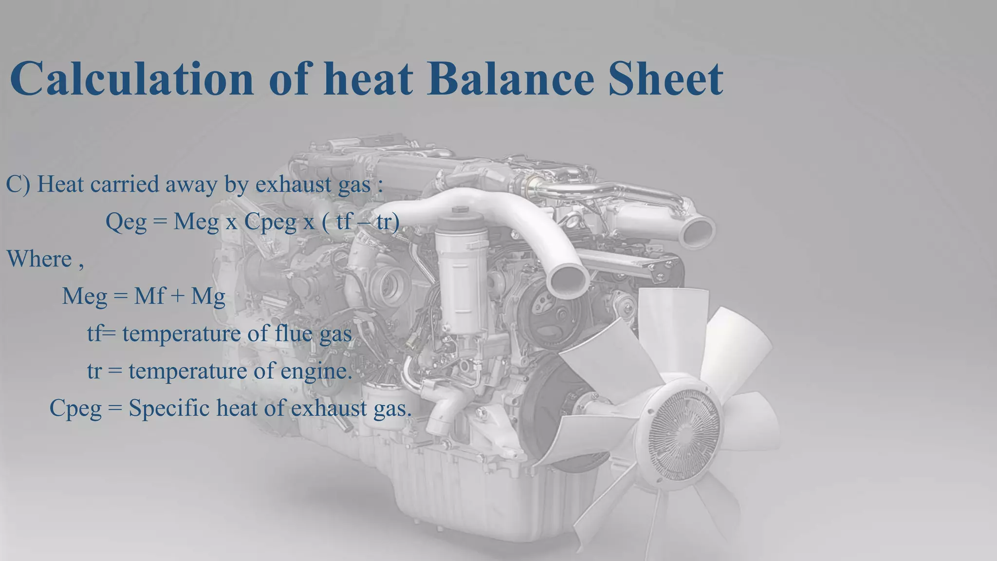 Calculation of heat Balance Sheet
C) Heat carried away by exhaust gas :
Qeg = Meg x Cpeg x ( tf – tr)
Where ,
Meg = Mf + Mg
tf= temperature of flue gas
tr = temperature of engine.
Cpeg = Specific heat of exhaust gas.
 