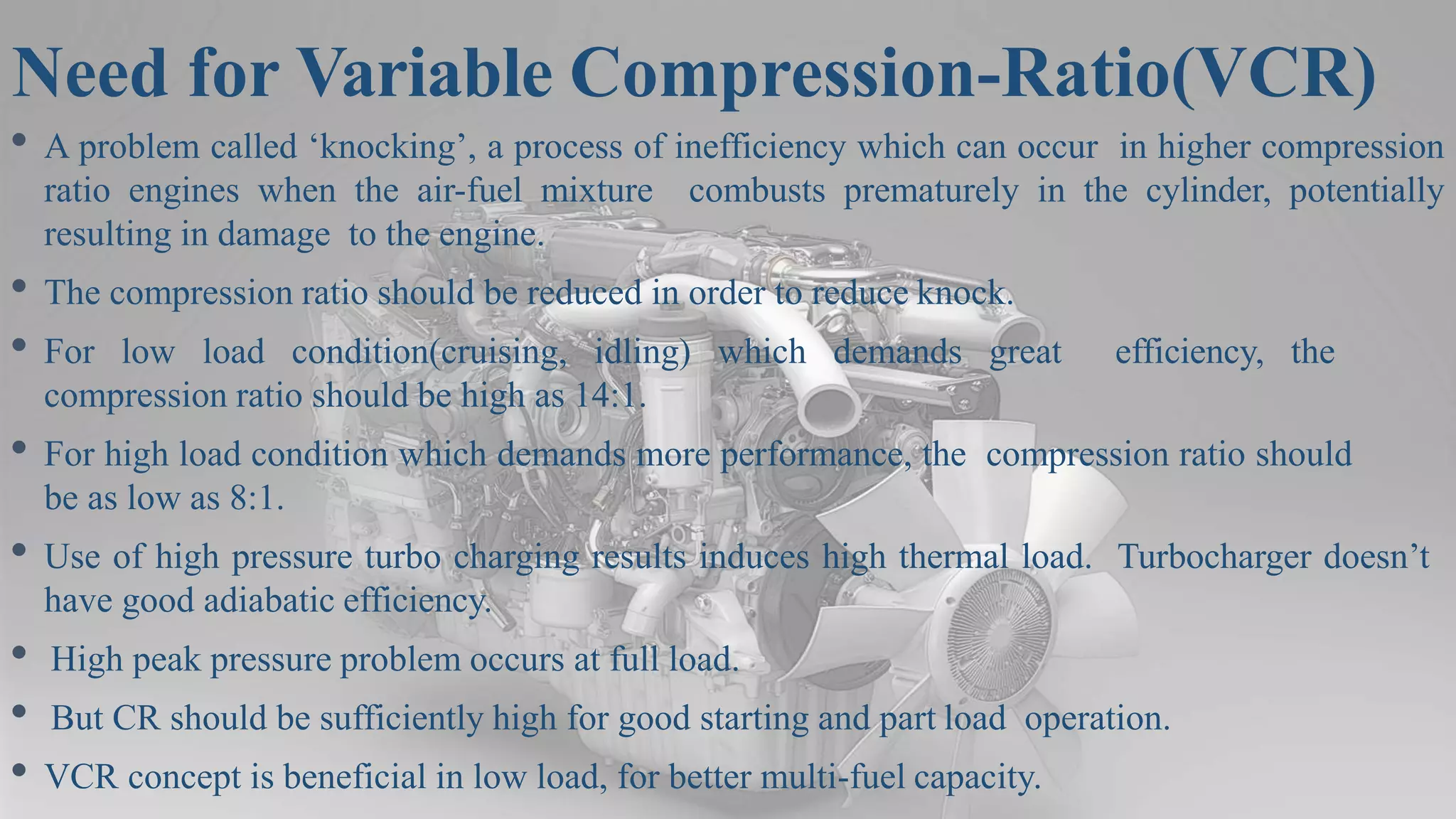 Need for Variable Compression-Ratio(VCR)
• A problem called ‘knocking’, a process of inefficiency which can occur in higher compression
ratio engines when the air-fuel mixture combusts prematurely in the cylinder, potentially
resulting in damage to the engine.
• The compression ratio should be reduced in order to reduce knock.
• For low load condition(cruising, idling) which demands great efficiency, the
compression ratio should be high as 14:1.
• For high load condition which demands more performance, the compression ratio should
be as low as 8:1.
• Use of high pressure turbo charging results induces high thermal load. Turbocharger doesn’t
have good adiabatic efficiency.
• High peak pressure problem occurs at full load.
• But CR should be sufficiently high for good starting and part load operation.
• VCR concept is beneficial in low load, for better multi-fuel capacity.
 