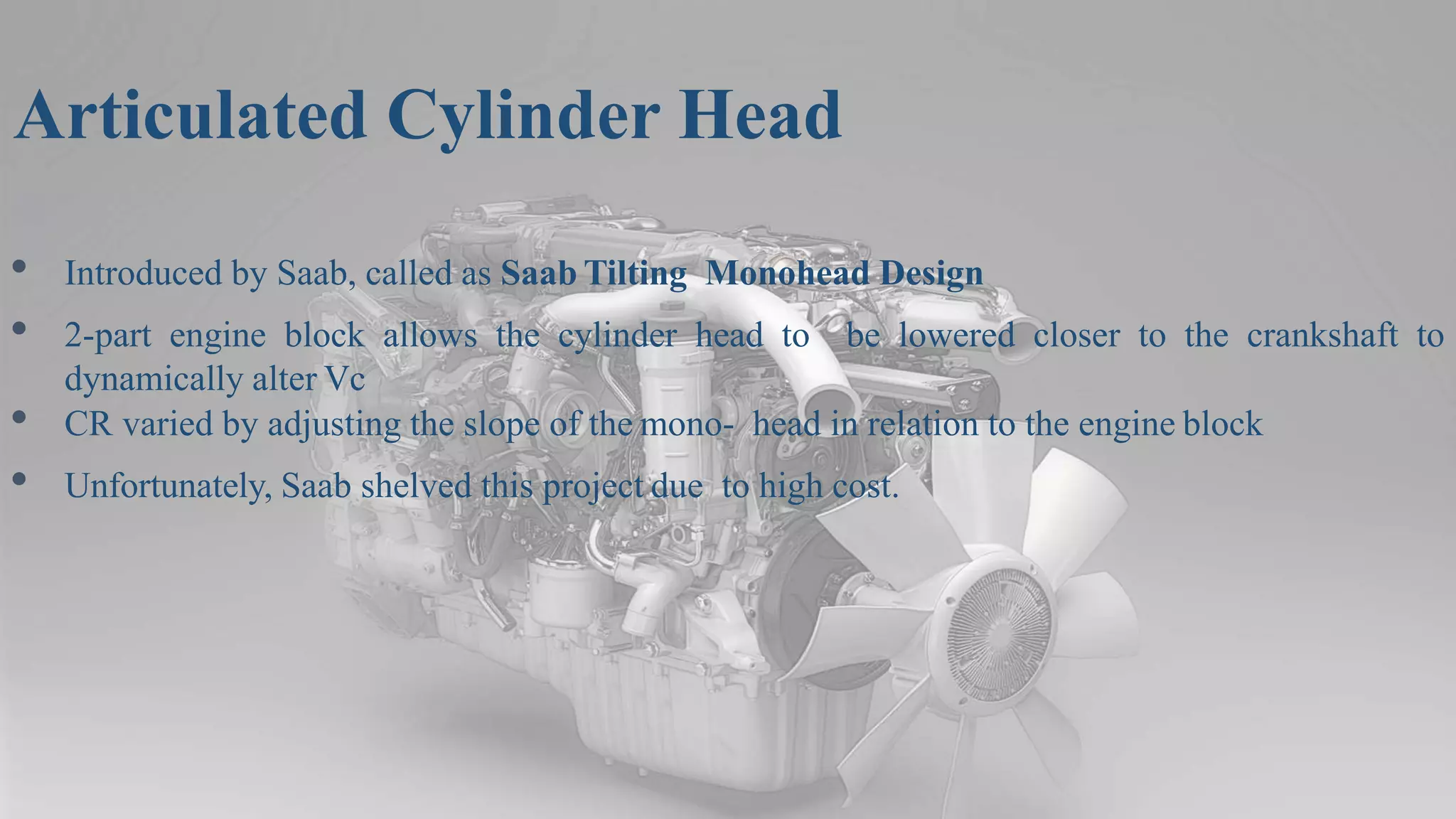 Articulated Cylinder Head
• Introduced by Saab, called as Saab Tilting Monohead Design
• 2-part engine block allows the cylinder head to be lowered closer to the crankshaft to
dynamically alter Vc
• CR varied by adjusting the slope of the mono- head in relation to the engine block
• Unfortunately, Saab shelved this project due to high cost.
 
