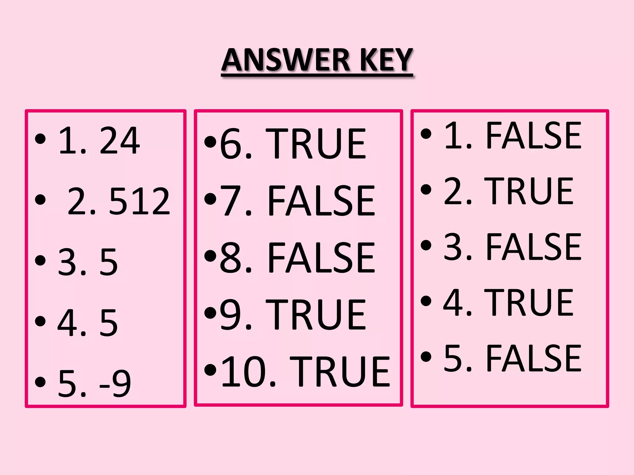 ANSWER KEY • 1. 24 •6. TRUE • 1. FALSE • 2. 512 •7. FALSE • 2. TRUE • 3. 5 •8. FALSE • 3. FALSE • 4. 5 •9. TRUE • 4. TRUE •10. TRUE • 5. FALSE • 5. -9 