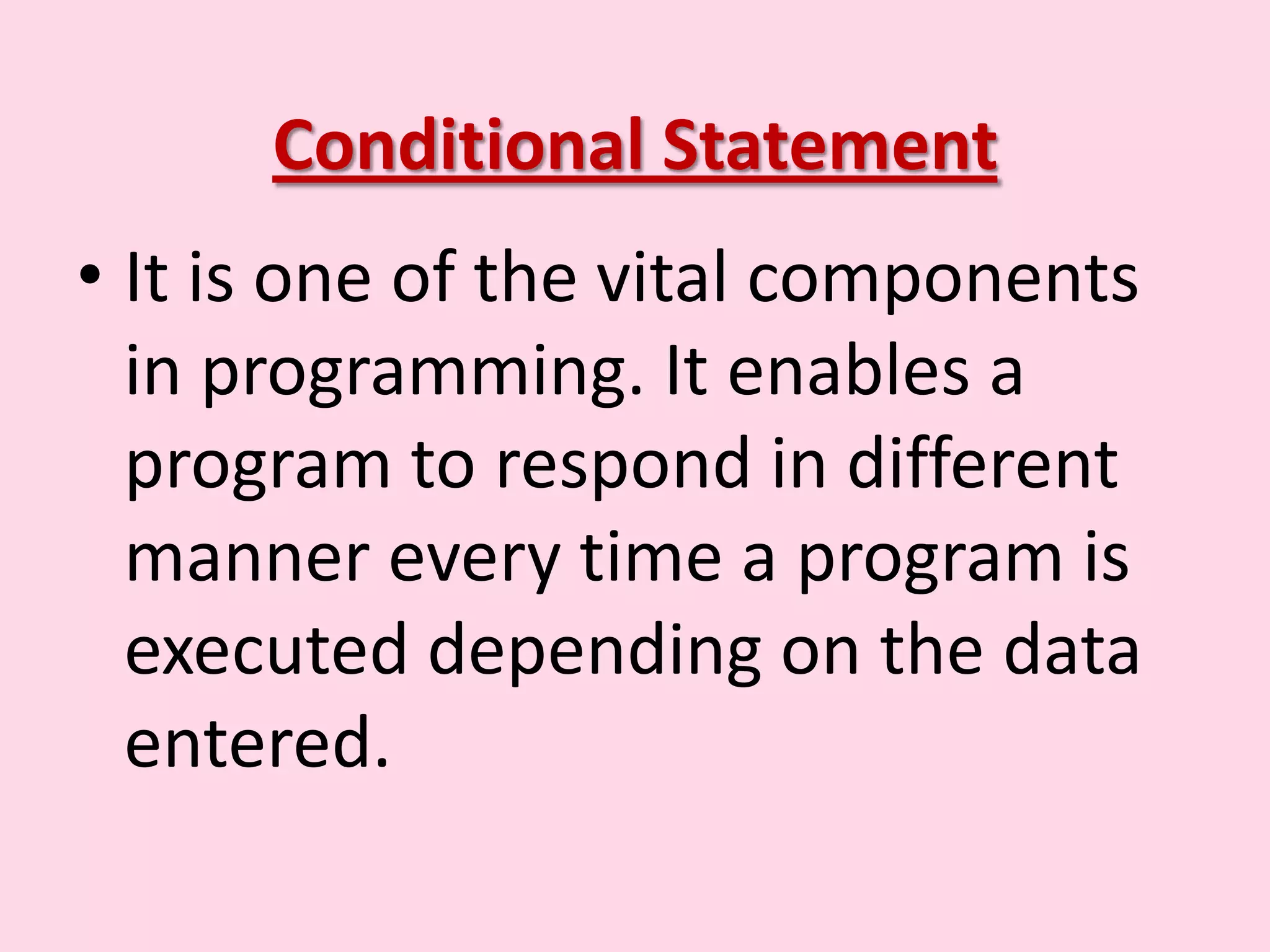 Conditional Statement • It is one of the vital components in programming. It enables a program to respond in different manner every time a program is executed depending on the data entered. 