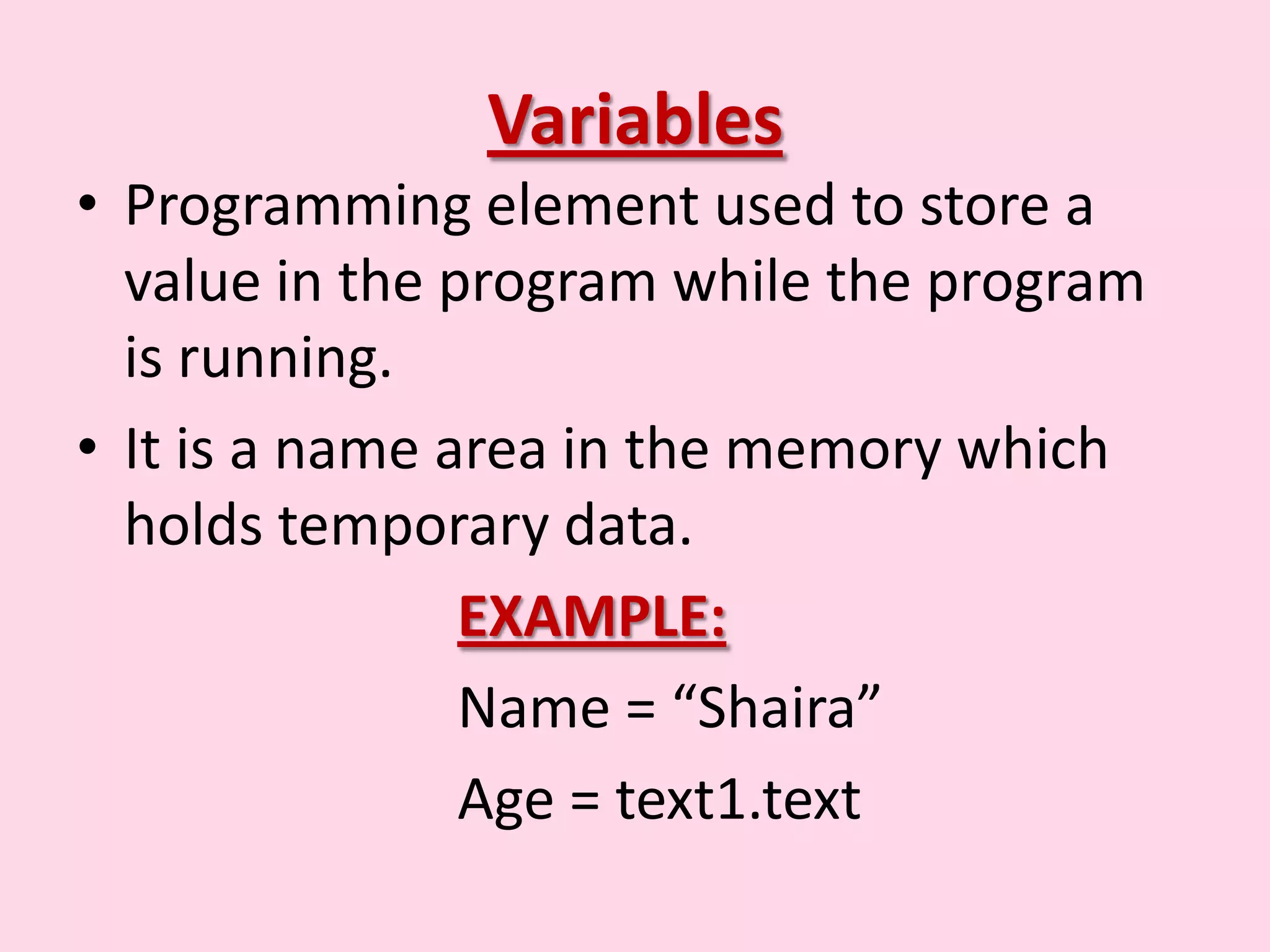Variables • Programming element used to store a value in the program while the program is running. • It is a name area in the memory which holds temporary data. EXAMPLE: Name = “Shaira” Age = text1.text 