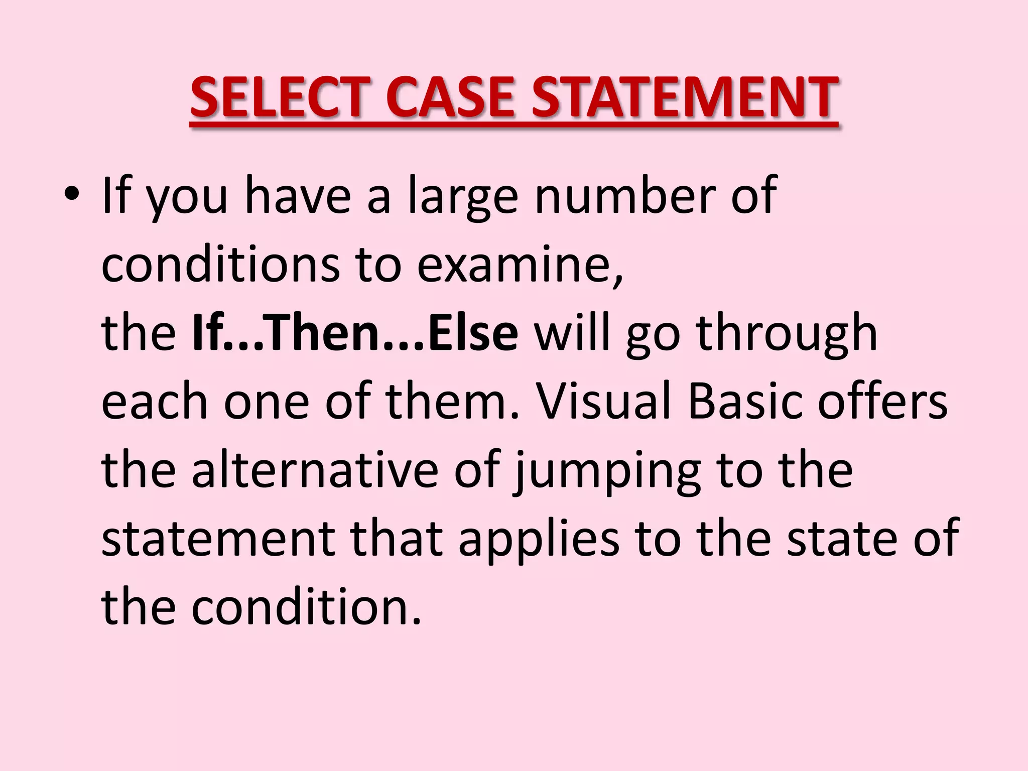 SELECT CASE STATEMENT • If you have a large number of conditions to examine, the If...Then...Else will go through each one of them. Visual Basic offers the alternative of jumping to the statement that applies to the state of the condition. 