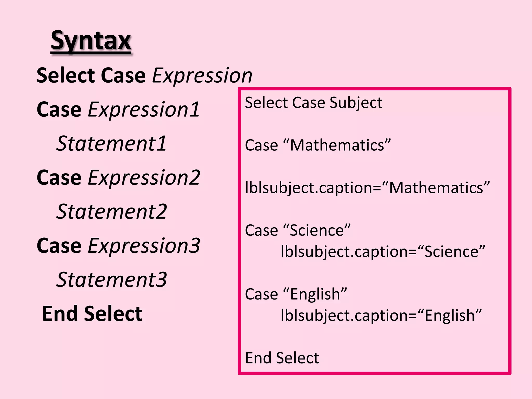 Syntax Select Case Expression Case Expression1 Select Case Subject Statement1 Case “Mathematics” Case Expression2 lblsubject.caption=“Mathematics” Statement2 Case “Science” Case Expression3 lblsubject.caption=“Science” Statement3 Case “English” End Select lblsubject.caption=“English” End Select 