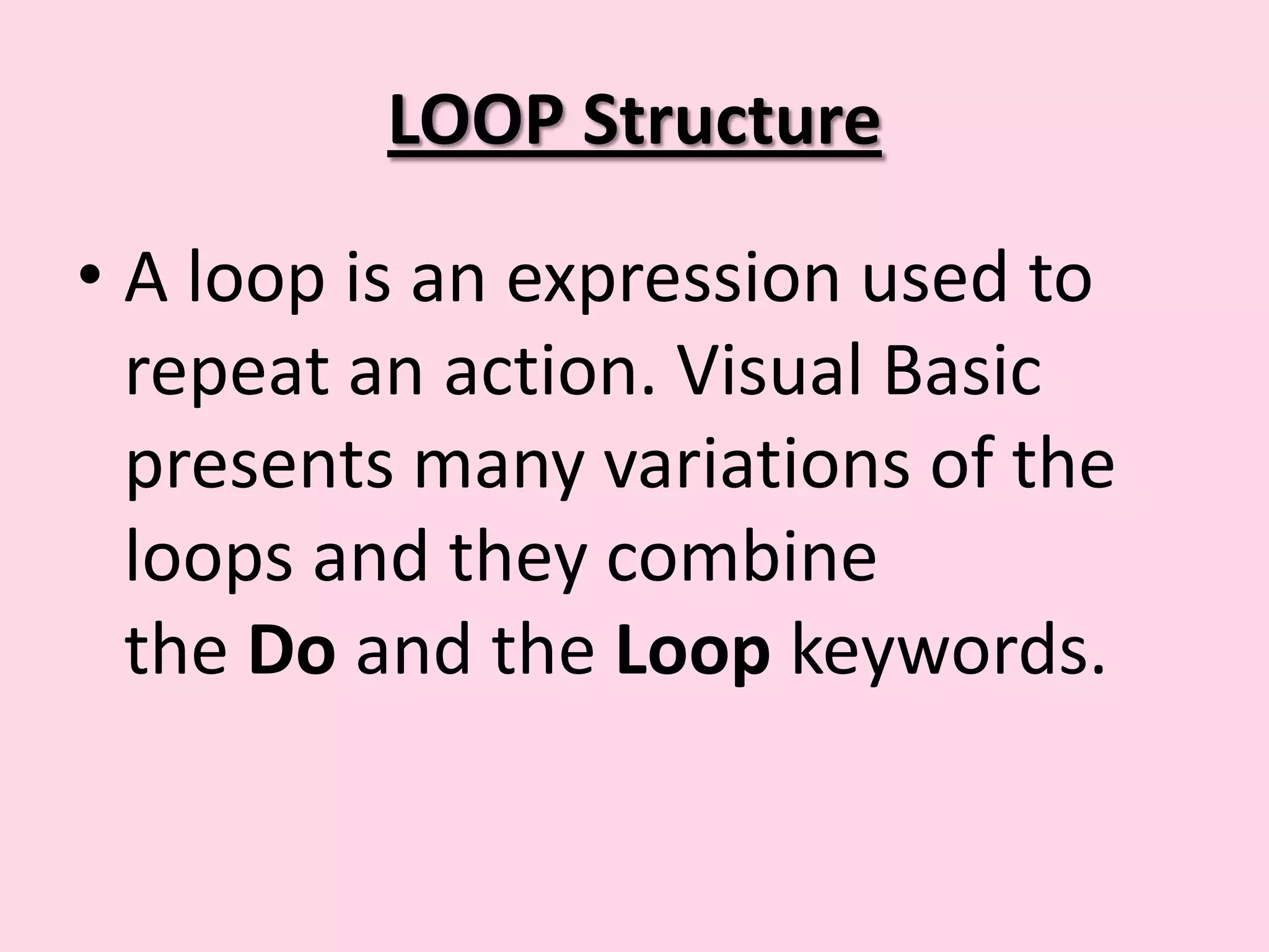 LOOP Structure • A loop is an expression used to repeat an action. Visual Basic presents many variations of the loops and they combine the Do and the Loop keywords. 