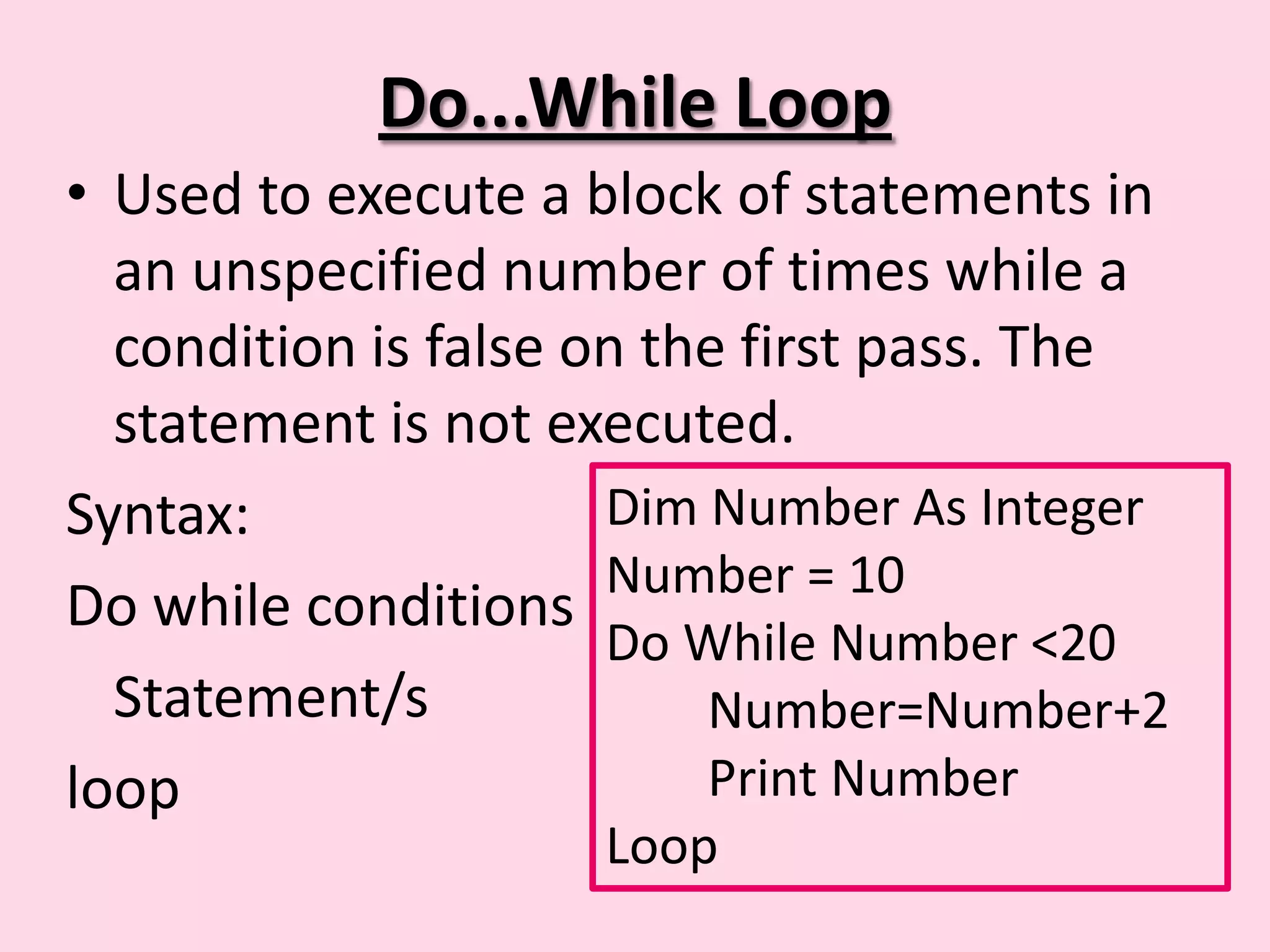 Do...While Loop • Used to execute a block of statements in an unspecified number of times while a condition is false on the first pass. The statement is not executed. Syntax: Dim Number As Integer Number = 10 Do while conditions Do While Number <20 Statement/s Number=Number+2 loop Print Number Loop 