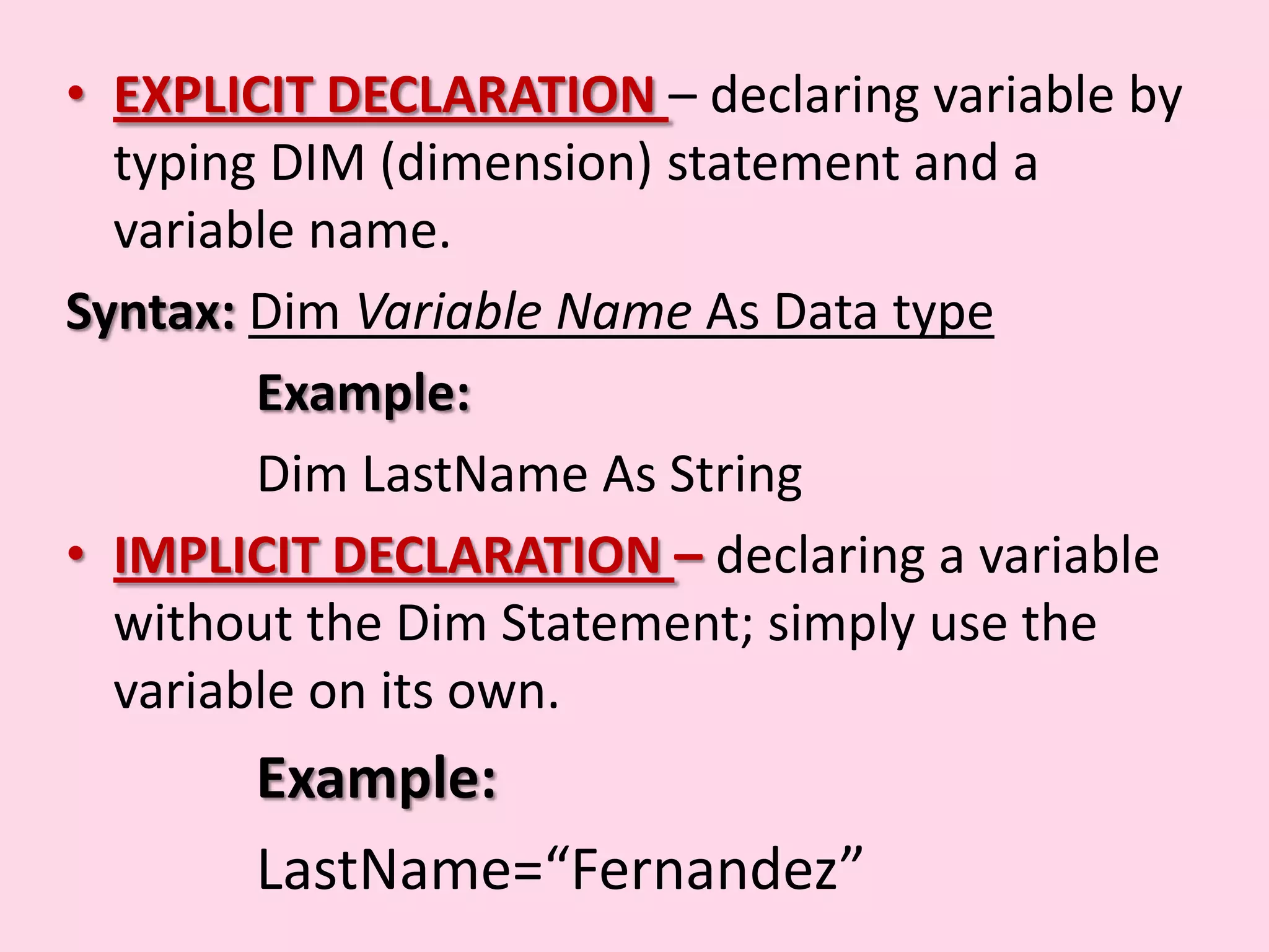 • EXPLICIT DECLARATION – declaring variable by typing DIM (dimension) statement and a variable name. Syntax: Dim Variable Name As Data type Example: Dim LastName As String • IMPLICIT DECLARATION – declaring a variable without the Dim Statement; simply use the variable on its own. Example: LastName=“Fernandez” 