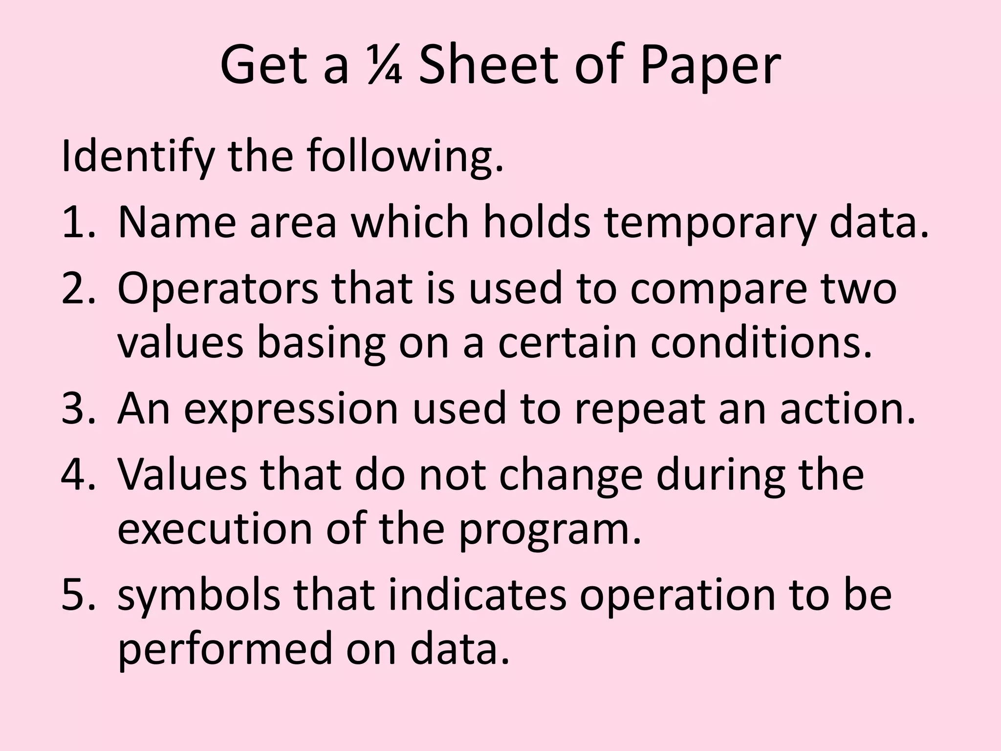 Get a ¼ Sheet of Paper Identify the following. 1. Name area which holds temporary data. 2. Operators that is used to compare two values basing on a certain conditions. 3. An expression used to repeat an action. 4. Values that do not change during the execution of the program. 5. symbols that indicates operation to be performed on data. 