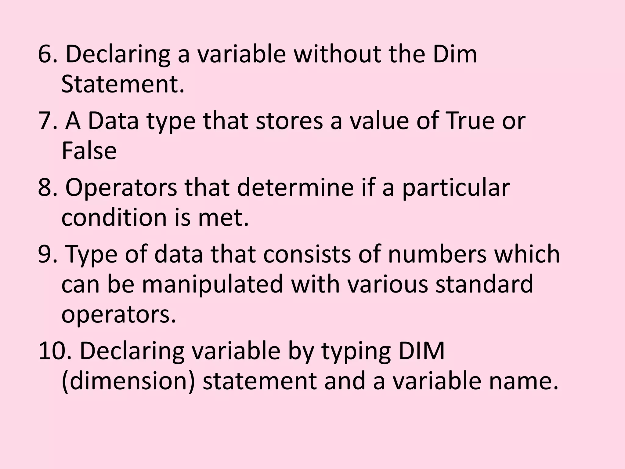 6. Declaring a variable without the Dim Statement. 7. A Data type that stores a value of True or False 8. Operators that determine if a particular condition is met. 9. Type of data that consists of numbers which can be manipulated with various standard operators. 10. Declaring variable by typing DIM (dimension) statement and a variable name. 