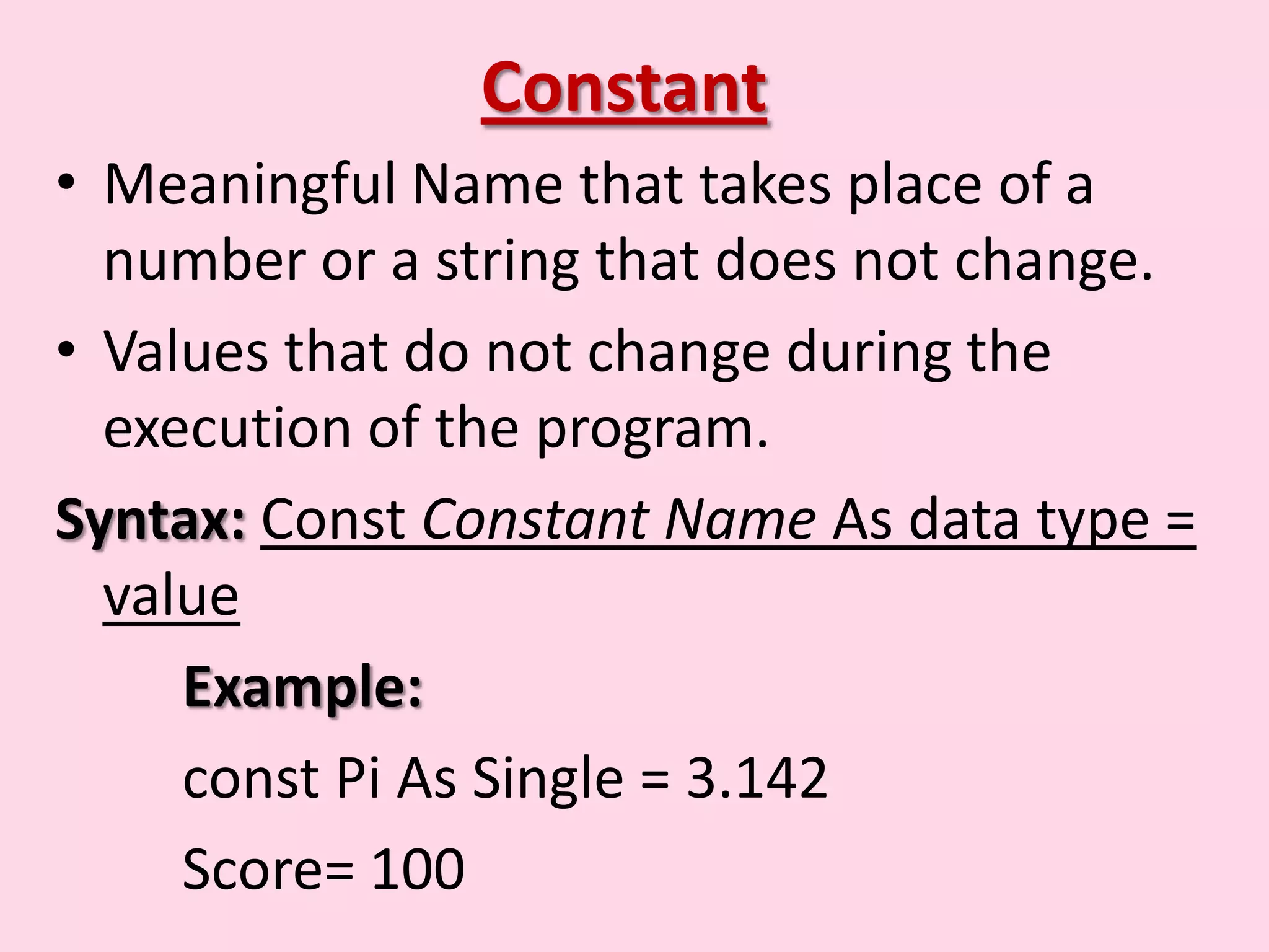 Constant • Meaningful Name that takes place of a number or a string that does not change. • Values that do not change during the execution of the program. Syntax: Const Constant Name As data type = value Example: const Pi As Single = 3.142 Score= 100 