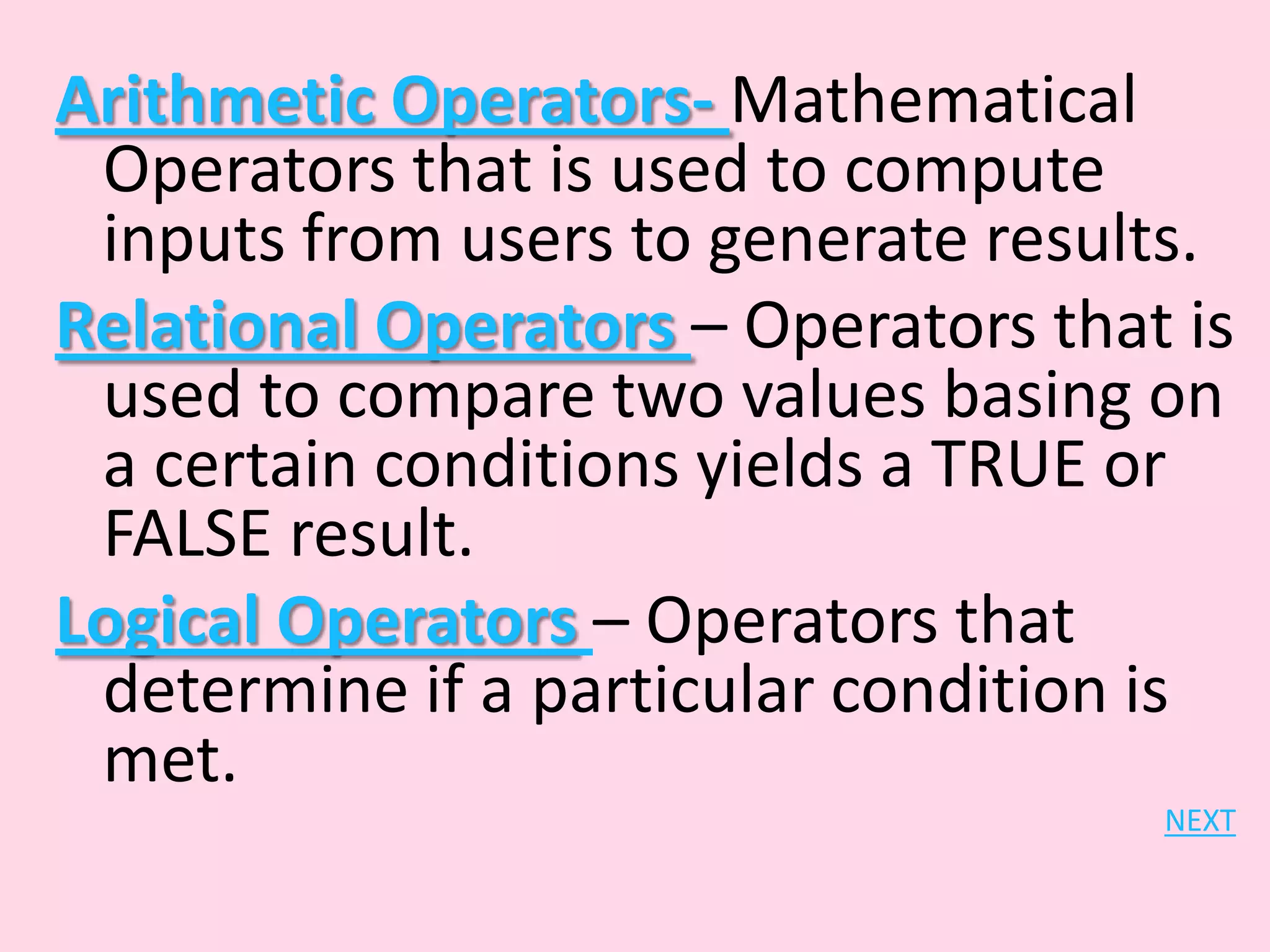 Arithmetic Operators- Mathematical Operators that is used to compute inputs from users to generate results. Relational Operators – Operators that is used to compare two values basing on a certain conditions yields a TRUE or FALSE result. Logical Operators – Operators that determine if a particular condition is met. NEXT 