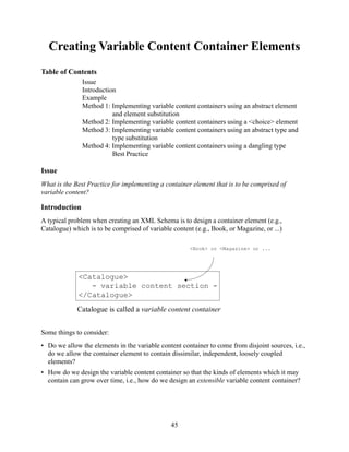 Creating Variable Content Container Elements
Table of Contents
               Issue
               Introduction
               Example
               Method 1: Implementing variable content containers using an abstract element
                          and element substitution
               Method 2: Implementing variable content containers using a <choice> element
               Method 3: Implementing variable content containers using an abstract type and
                          type substitution
               Method 4: Implementing variable content containers using a dangling type
                          Best Practice

Issue
What is the Best Practice for implementing a container element that is to be comprised of
variable content?

Introduction
A typical problem when creating an XML Schema is to design a container element (e.g.,
Catalogue) which is to be comprised of variable content (e.g., Book, or Magazine, or ...)

                                                      <Book> or <Magazine> or ...




             <Catalogue>
                - variable content section -
             </Catalogue>
             Catalogue is called a variable content container


Some things to consider:
• Do we allow the elements in the variable content container to come from disjoint sources, i.e.,
  do we allow the container element to contain dissimilar, independent, loosely coupled
  elements?
• How do we design the variable content container so that the kinds of elements which it may
  contain can grow over time, i.e., how do we design an extensible variable content container?




                                                45
 