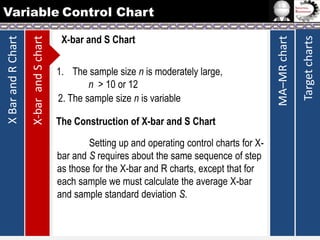 1. The sample size n is moderately large,
n > 10 or 12
2. The sample size n is variable
The Construction of X-bar and S Chart
Setting up and operating control charts for Xbar and S requires about the same sequence of step
as those for the X-bar and R charts, except that for
each sample we must calculate the average X-bar
and sample standard deviation S.

Target charts

X-bar and S Chart

MA–MR chart

X-bar and S chart

X Bar and R Chart

Variable Control Chart

 