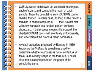 EWMA
CONSTANT
THANK
YOU

END

• A visual procedure proposed by Barnard in 1959,
known as the V-Mask, is sometimes used to
determine whether a process is out of control. A VMask is an overlay shape in the form of a V on its
side that is superimposed on the graph of the
cumulative sums.

CUSUM

• CUSUM works as follows: Let us collect m samples,
each of size n, and compute the mean of each
sample. Then the cumulative sum (CUSUM) control
chart is formed. In either case, as long as the process
remains in control centered at , the CUSUM plot
will show variation in a random pattern centered
about zero. If the process mean shifts upward, the
charted CUSUM points will eventually drift upwards,
and vice versa if the process mean decreases.

 
