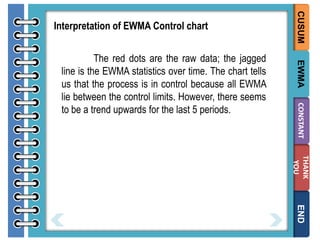 EWMA
CONSTANT

The red dots are the raw data; the jagged
line is the EWMA statistics over time. The chart tells
us that the process is in control because all EWMA
lie between the control limits. However, there seems
to be a trend upwards for the last 5 periods.

CUSUM

Interpretation of EWMA Control chart

THANK
YOU

END

 