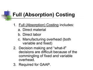 Full (Absorption) Costing
1. Full (Absorption) Costing includes:
   a. Direct material
   b. Direct labor
   c. Manufacturing overhead (both
      variable and fixed)
2. Decision making and “what-if”
   decisions are difficult because of the
   commingling of fixed and variable
   overhead.
3. Required for GAAP.
 