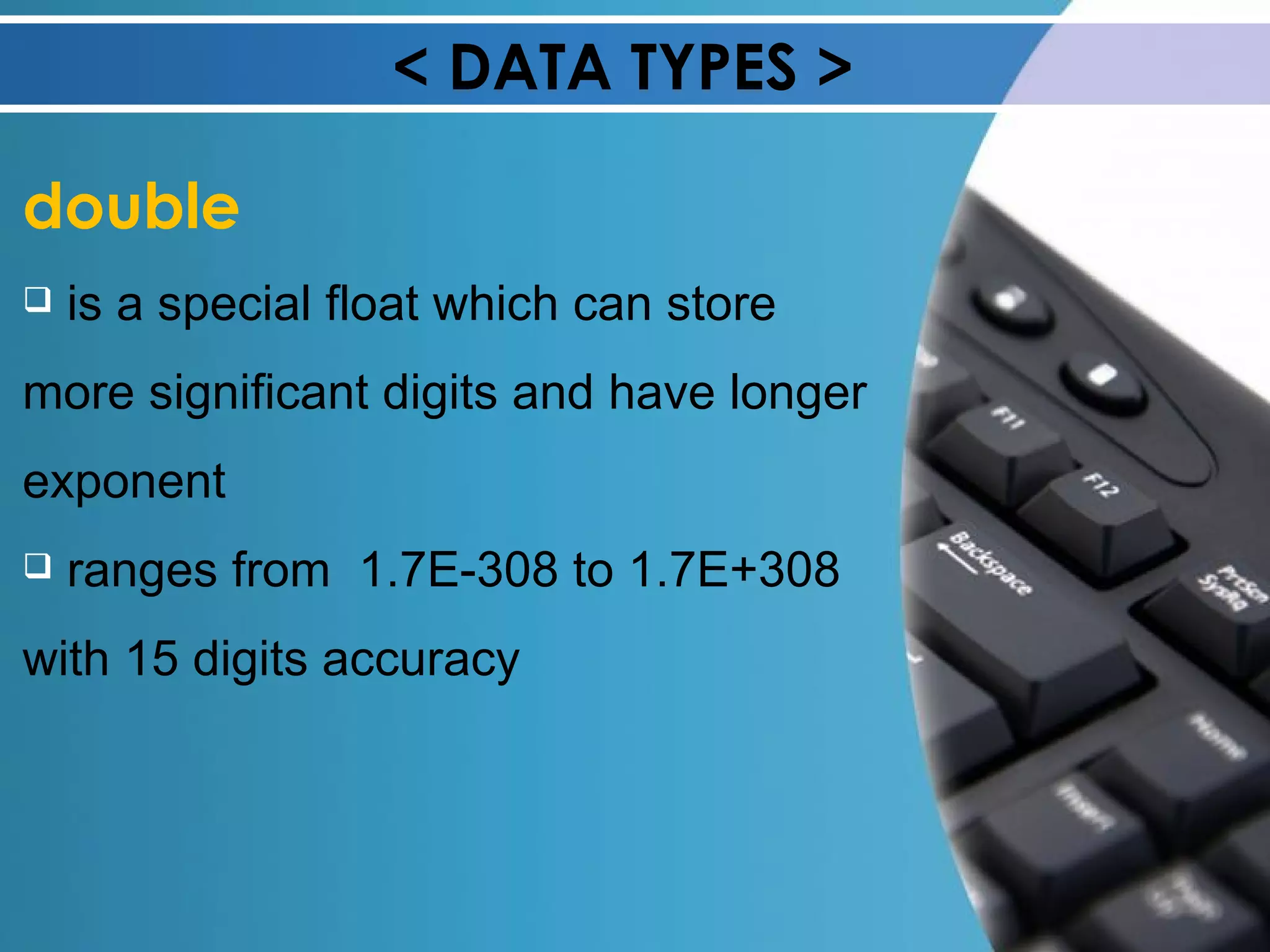 < DATA TYPES > double is a special float which can store more significant digits and have longer exponent ranges from  1.7E-308 to 1.7E+308 with 15 digits accuracy 