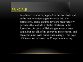 PRINCIPLE
• A radioactive source, applied to the borehole wall,
emits medium-energy gamma rays into the
formations. These gamma rays are high velocity
particles that collide with the electrons in the
formation. At each collision a gamma ray loses
some, but not all, of its energy to the electron, and
then continues with diminished energy. This type
of interaction is known as Compton scattering.
 