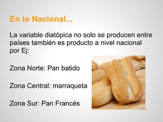 En lo Nacional...
La variable diatópica no solo se producen entre
países también es producto a nivel nacional
por Ej:
Zona Norte: Pan batido
Zona Central: marraqueta
Zona Sur: Pan Francés
