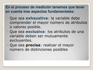 En el proceso de medición tenemos que tener
en cuenta tres aspectos fundamentales:
 Que sea exhaustiva: la variable debe
  comprender el mayor número de atributos
  o valores posible.
 Que sea exclusiva: los atributos de una
  variable deben ser mutuamente
  excluyentes.
 Que sea precisa: realizar el mayor
  número de distinciones posibles
 