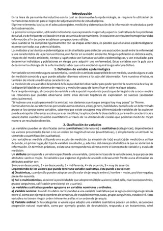 Introducción
En la línea de pensamiento inductivo con la cual se desenvuelve la epidemiología, se requiere la utilización de
herramientas técnicas para el logro del objetivo último de esta disciplina.
El primerelemento,básico,esel adecuadoregistro,mediciónysistematizaciónde lainformaciónrecolectadaapartir
de la observación.
La posteriorcomparación,utilizandoindicadoresque expresenlamagnitudyaspectoscualitativosde losproblemas
de salud,esde frecuente utilizaciónenestasecuencia de pensamiento.Enocasionesse requiere homogenizardicha
información a fin de poder establecer comparaciones válidas.
Sólo cuando se ha cumplido rigurosamente con las etapas anteriores, es posible que el análisis epidemiológico se
exprese con todas sus potencialidades.
Losmétodosylastécnicasepidemiológicasestándiseñadosparadetectarunaasociacióncausal entre laenfermedad
y una característica de la personaenferma,ounfactor ensu medioambiente.Ningunapoblaciónesidénticaaotra,
respecto del medioambiente, tiempo y lugar; estas son llamadas variables epidemiológicas,y son estudiadaspara
determinar individuos y poblaciones en riesgo para adquirir una enfermedad. Estas variables son la guía para
determinar la etiología de la enfermedad y saber que esta asociación quizá tenga valor predictivo.
1. Definición de variable epidemiológica
Por variable se entiende algunacaracterística,condiciónoatributosusceptiblede sermedido,usandoalgunaescala
de medición conocida y que puede adoptar diversos valores a los ojos del observador. Para nuestros efectos, es
también de interés medir estas características.
La mediciónde unavariable dependeráde lacapacidaddel observadorparapoderpercibirlaocurrenciade ellayde
la disponibilidad de un sistema de registro y medición capaz de identificar el valor real que adopta.
Para la epidemiología,el conceptode variable esde especial importanciapuestoque del registrode suocurrenciay
las relaciones que puedan observarse entre ellas derivan hipótesis de explicación de sucesos (asociación
principalmente).
“Si hubiese una escala para medir la amistad, nos daríamos cuenta que amigos hay muy pocos” Le Thierre.
Comosabemoslascaracterísticaspersonalescomoestatura,edad,género,habilidades,tamañosde undeterminado
grupo se los conoce como variables, sabemos que existe una gama muy diferenciada de variables de las cuales se
puede extrapolardiferentesescalasparasermedibles,laaplicaciónde labioestadísticaparamedircaracterísticasy
valores tanto cualitativos como cuantitativos a través de la utilización de escalas que permitan medir de mejor
manera un resultado obtenido.
2. Clasificación de variables
Las variables pueden ser clasificadas como cuantitativas (intervalares) o cualitativas (categóricas), dependiendo si
los valores presentados tienen o no un orden de magnitud natural (cuantitativas), o simplemente un atributo no
sometido a cuantificación (cualitativa).
Una variable es medida utilizando una escala de medición. La elección de la(s) escala(s) de medición a utilizar
depende,enprimerlugar,del tipode variable enestudio,y,además,del manejoestadísticoala que se someterála
información. En términos prácticos, existe una correspondencia directa entre el concepto de variable y escala de
medición.
Un atributocorresponde aunvalorespecíficode unavariable,comoserel casode lavariable sexo,laque poseedos
atributos: varón o mujer. En variables que exploran el grado de acuerdo o desacuerdo frente a una afirmación los
atributos podrían ser:
1=muy en desacuerdo, 2 = en desacuerdo, 3 = indiferente, 4 = de acuerdo, 5 = muy de acuerdo
Dependiendo de los valores que pueda tener una variable cualitativa, ésta puede a su vez ser:
a) Dicotómicas, cuando sólopuedenadoptarun sólovalorsin jerarquíaentre sí; hombre - mujer,positivo-negativo,
presente-ausente.
b) Poli o multicotómicas, si existe laposibilidadde que adoptenmúltiplesvalores(edad,talla,nivelsocioeconómico,
grupos sanguíneos, calificación previsional de usuarios).
Las variables cualitativas pueden agruparse en variables nominales u ordinales.
a) Variable nominal: Cuando losdatos correspondana una variable cualitativaque se agrupa sinningunajerarquía
entre sí, comopor ejemplo:nombresde personas,de establecimientos,razas,grupossanguíneos,estadocivil.Estas
variables no tienen ningún orden inherente a ellas ni un orden de jerarquía.
b) Variable ordinal: Si las categorías o valores que adopte una variable cualitativa poseen un orden, secuencia o
progresión natural esperable, como por ejemplo: grados de desnutrición, respuesta a un tratamiento, nivel
 