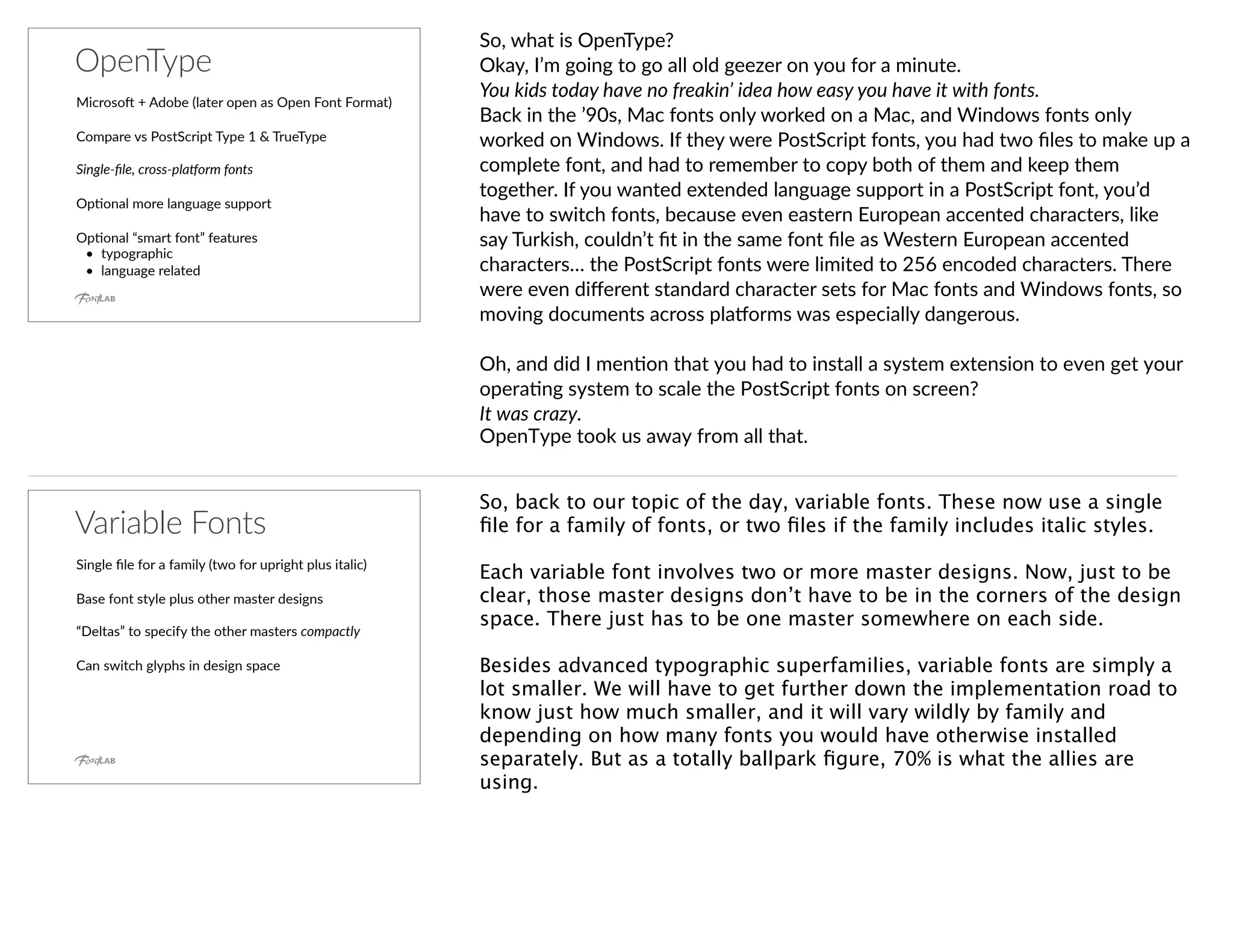 OpenType
Microso^ + Adobe (later open as Open Font Format)
Compare vs PostScript Type 1 & TrueType
Single-ﬁle, cross-pla6orm fonts
OpYonal more language support
OpYonal “smart font” features
• typographic
• language related
So, what is OpenType?
Okay, I’m going to go all old geezer on you for a minute.
You kids today have no freakin’ idea how easy you have it with fonts.
Back in the ’90s, Mac fonts only worked on a Mac, and Windows fonts only
worked on Windows. If they were PostScript fonts, you had two ﬁles to make up a
complete font, and had to remember to copy both of them and keep them
together. If you wanted extended language support in a PostScript font, you’d
have to switch fonts, because even eastern European accented characters, like
say Turkish, couldn’t ﬁt in the same font ﬁle as Western European accented
characters… the PostScript fonts were limited to 256 encoded characters. There
were even diﬀerent standard character sets for Mac fonts and Windows fonts, so
moving documents across plaoorms was especially dangerous.
Oh, and did I menYon that you had to install a system extension to even get your
operaYng system to scale the PostScript fonts on screen?
It was crazy.
OpenType took us away from all that.
Variable Fonts
Single ﬁle for a family (two for upright plus italic)
Base font style plus other master designs
“Deltas” to specify the other masters compactly
Can switch glyphs in design space
So, back to our topic of the day, variable fonts. These now use a single
ﬁle for a family of fonts, or two ﬁles if the family includes italic styles.
Each variable font involves two or more master designs. Now, just to be
clear, those master designs don’t have to be in the corners of the design
space. There just has to be one master somewhere on each side.
Besides advanced typographic superfamilies, variable fonts are simply a
lot smaller. We will have to get further down the implementation road to
know just how much smaller, and it will vary wildly by family and
depending on how many fonts you would have otherwise installed
separately. But as a totally ballpark ﬁgure, 70% is what the allies are
using.
 