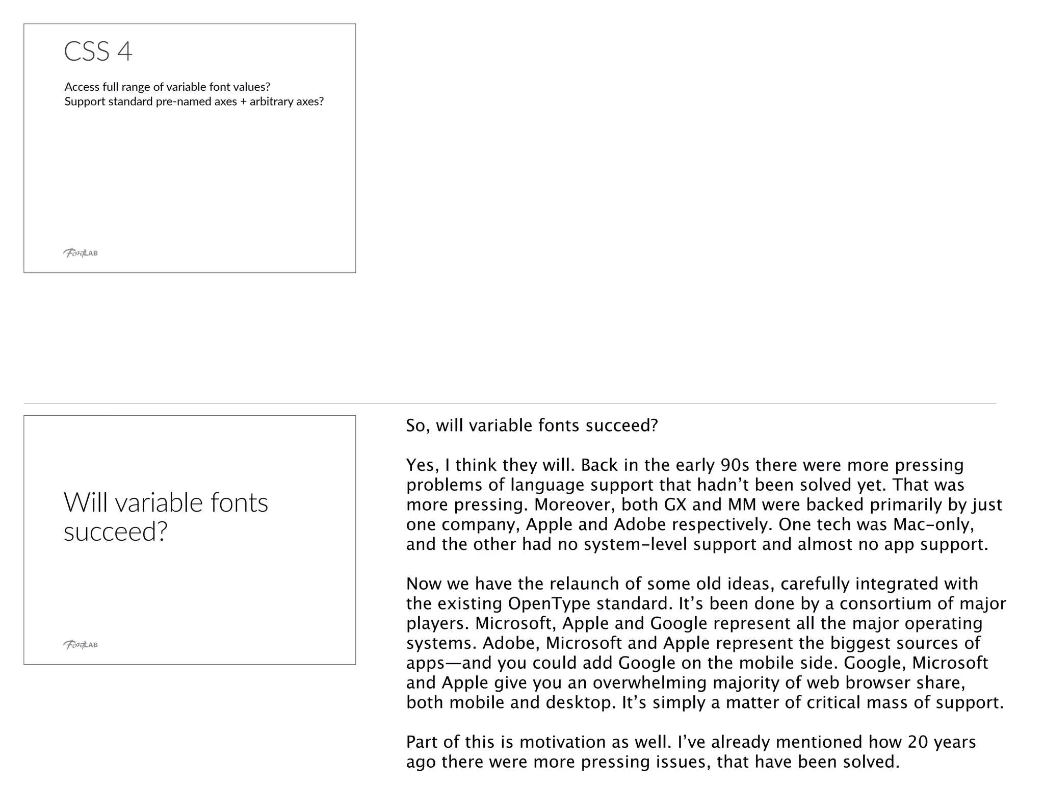 CSS 4
Access full range of variable font values?
Support standard pre-named axes + arbitrary axes?
Will variable fonts
succeed?
So, will variable fonts succeed?
Yes, I think they will. Back in the early 90s there were more pressing
problems of language support that hadn’t been solved yet. That was
more pressing. Moreover, both GX and MM were backed primarily by just
one company, Apple and Adobe respectively. One tech was Mac-only,
and the other had no system-level support and almost no app support.
Now we have the relaunch of some old ideas, carefully integrated with
the existing OpenType standard. It’s been done by a consortium of major
players. Microsoft, Apple and Google represent all the major operating
systems. Adobe, Microsoft and Apple represent the biggest sources of
apps—and you could add Google on the mobile side. Google, Microsoft
and Apple give you an overwhelming majority of web browser share,
both mobile and desktop. It’s simply a matter of critical mass of support.
Part of this is motivation as well. I’ve already mentioned how 20 years
ago there were more pressing issues, that have been solved.
 