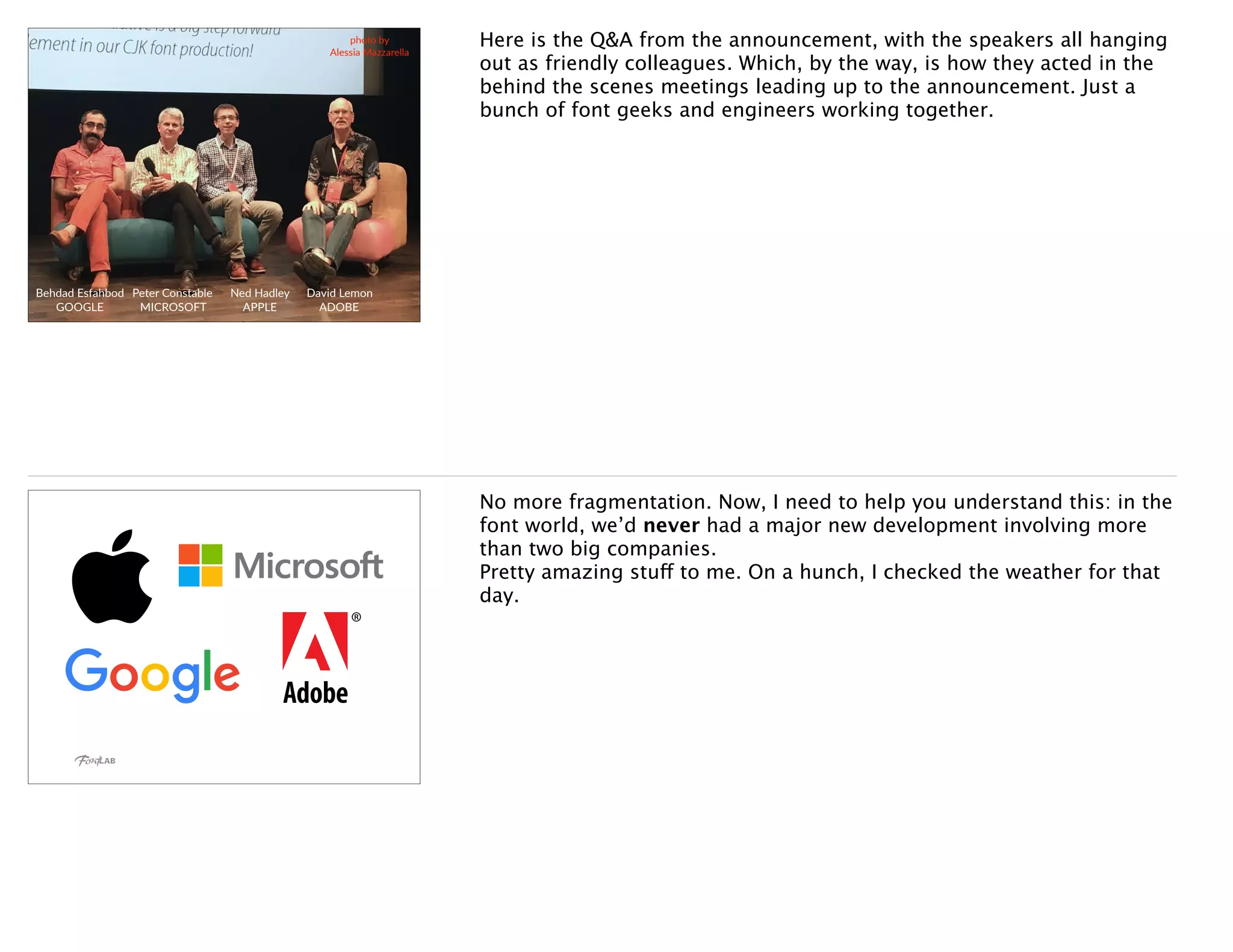 Behdad Esfahbod
GOOGLE
Peter Constable
MICROSOFT
Ned Hadley
APPLE
David Lemon
ADOBE
photo by
Alessia Mazzarella
Here is the Q&A from the announcement, with the speakers all hanging
out as friendly colleagues. Which, by the way, is how they acted in the
behind the scenes meetings leading up to the announcement. Just a
bunch of font geeks and engineers working together.
No more fragmentation. Now, I need to help you understand this: in the
font world, we’d never had a major new development involving more
than two big companies. 
Pretty amazing stuff to me. On a hunch, I checked the weather for that
day.
 