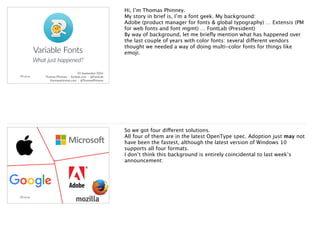 Variable Fonts
What just happened?
23 September 2016 ·
Thomas Phinney · fontlab.com · @FontLab ·
thomasphinney.com · @ThomasPhinney ·
Hi, I’m Thomas Phinney.
My story in brief is, I’m a font geek. My background:
Adobe (product manager for fonts & global typography) … Extensis (PM
for web fonts and font mgmt) … FontLab (President)
By way of background, let me brieﬂy mention what has happened over
the last couple of years with color fonts: several different vendors
thought we needed a way of doing multi-color fonts for things like
emoji.
So we got four different solutions.
All four of them are in the latest OpenType spec. Adoption just may not
have been the fastest, although the latest version of Windows 10
supports all four formats.
I don’t think this background is entirely coincidental to last week’s
announcement:
 