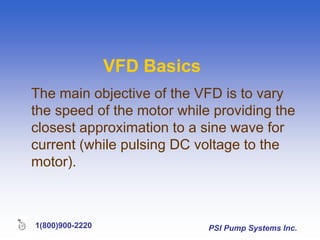 PSI Pump Systems Inc.
1(800)900-2220
VFD Basics
The main objective of the VFD is to vary
the speed of the motor while providing the
closest approximation to a sine wave for
current (while pulsing DC voltage to the
motor).
 