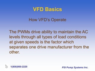 PSI Pump Systems Inc.
1(800)900-2220
VFD Basics
How VFD’s Operate
The PWMs drive ability to maintain the AC
levels through all types of load conditions
at given speeds is the factor which
separates one drive manufacturer from the
other.
 