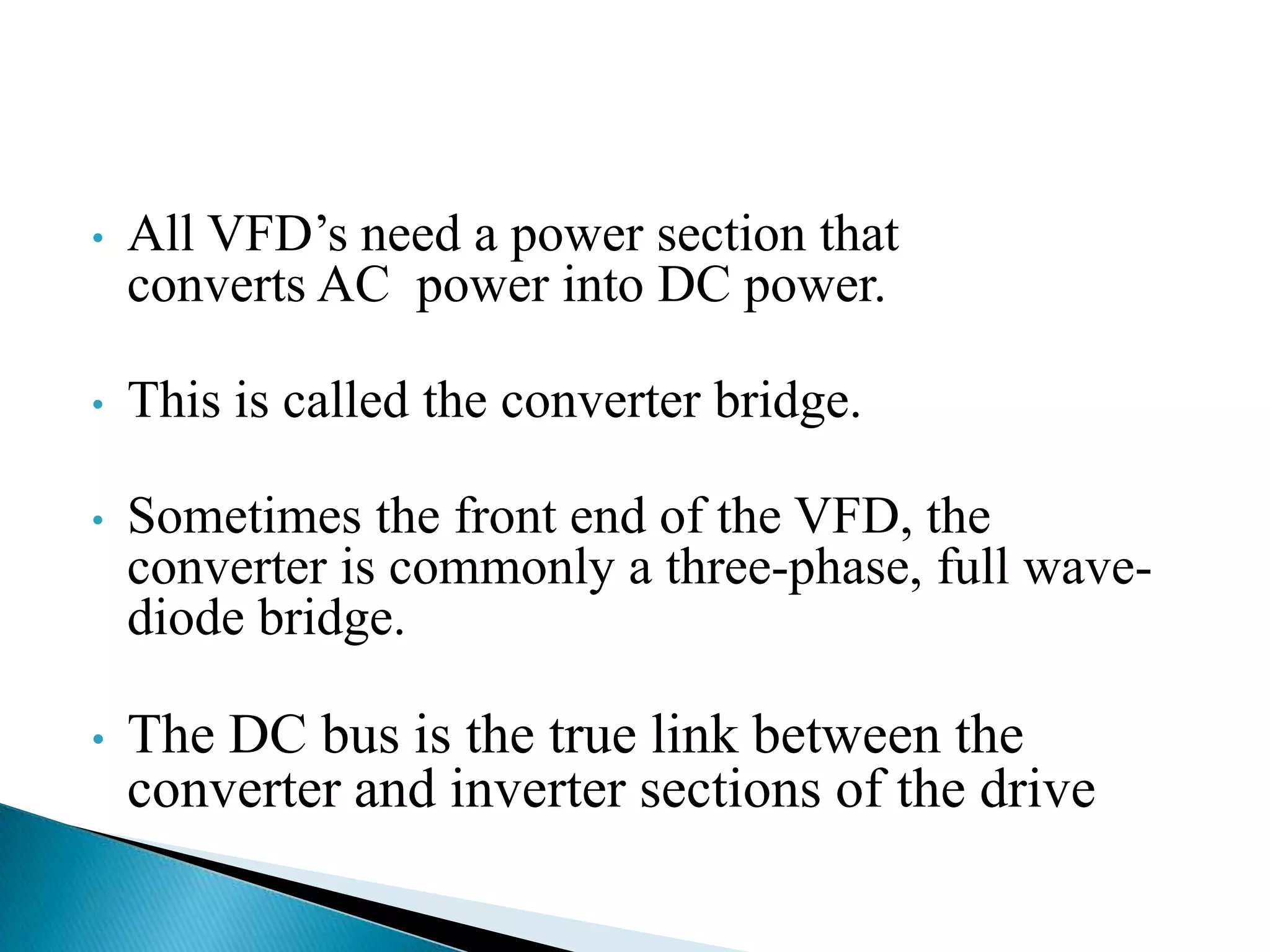 • All VFD’s need a power section that
converts AC power into DC power.
• This is called the converter bridge.
• Sometimes the front end of the VFD, the
converter is commonly a three-phase, full wave-
diode bridge.
• The DC bus is the true link between the
converter and inverter sections of the drive
 