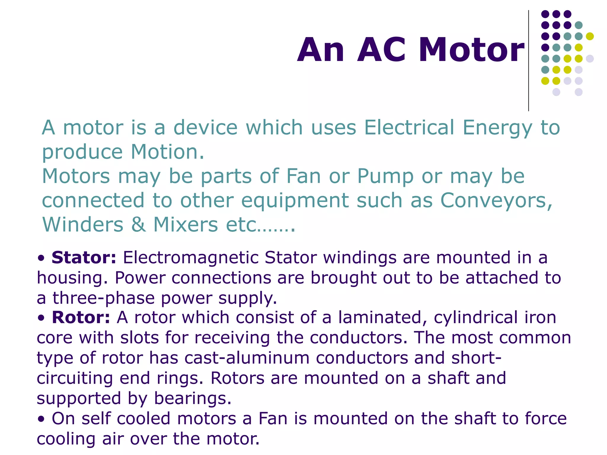An AC Motor
A motor is a device which uses Electrical Energy to
produce Motion.
Motors may be parts of Fan or Pump or may be
connected to other equipment such as Conveyors,
Winders & Mixers etc…….
• Stator: Electromagnetic Stator windings are mounted in a
housing. Power connections are brought out to be attached to
a three-phase power supply.
• Rotor: A rotor which consist of a laminated, cylindrical iron
core with slots for receiving the conductors. The most common
type of rotor has cast-aluminum conductors and short-
circuiting end rings. Rotors are mounted on a shaft and
supported by bearings.
• On self cooled motors a Fan is mounted on the shaft to force
cooling air over the motor.
 