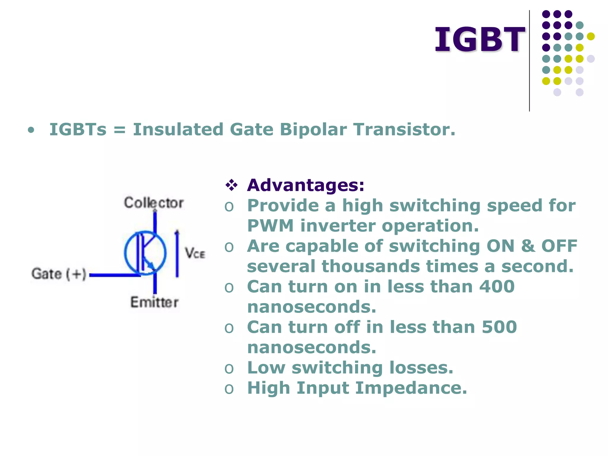 IGBT
• IGBTs = Insulated Gate Bipolar Transistor.
 Advantages:
o Provide a high switching speed for
PWM inverter operation.
o Are capable of switching ON & OFF
several thousands times a second.
o Can turn on in less than 400
nanoseconds.
o Can turn off in less than 500
nanoseconds.
o Low switching losses.
o High Input Impedance.
 