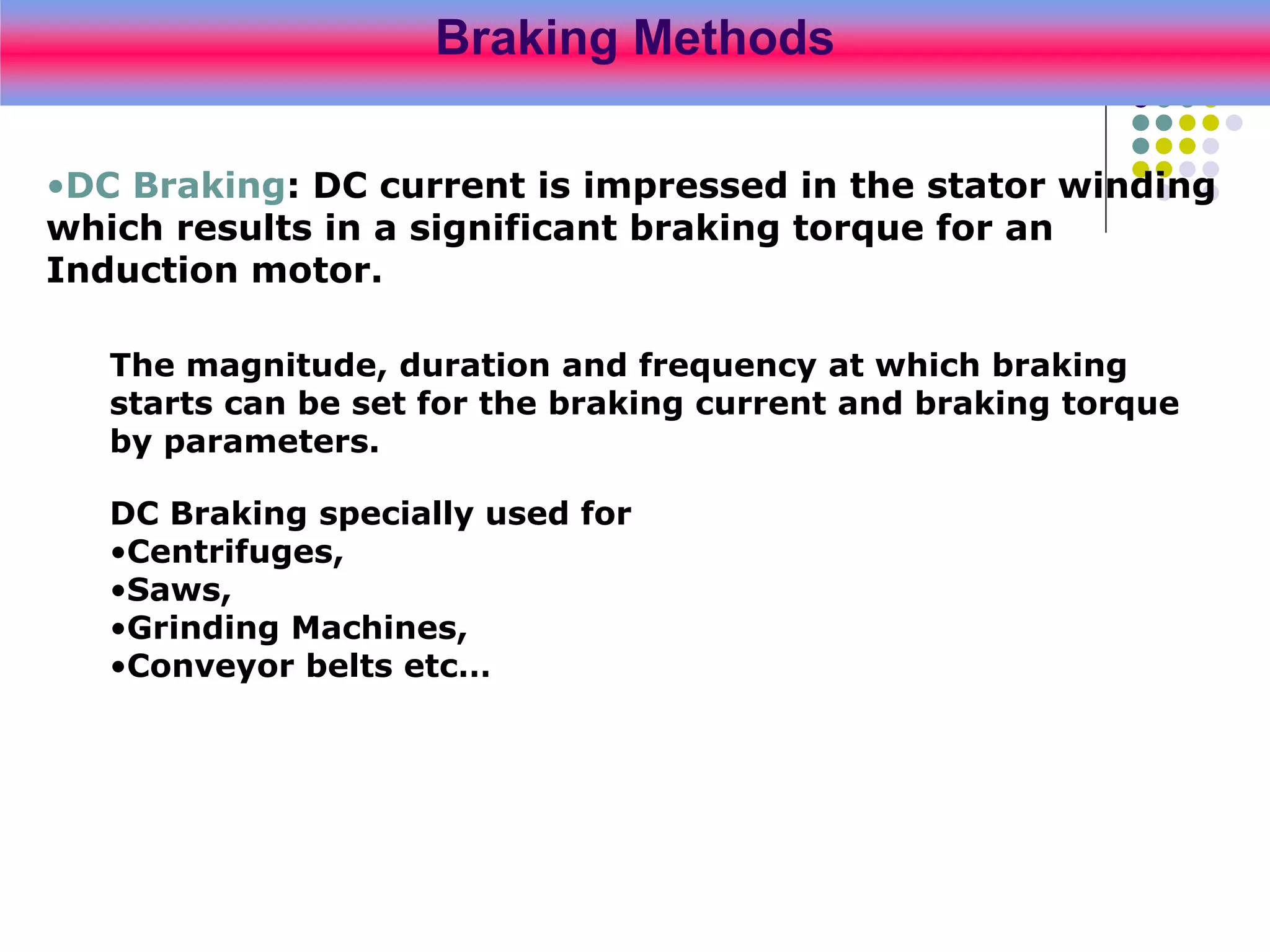 Braking Methods
•DC Braking: DC current is impressed in the stator winding
which results in a significant braking torque for an
Induction motor.
The magnitude, duration and frequency at which braking
starts can be set for the braking current and braking torque
by parameters.
DC Braking specially used for
•Centrifuges,
•Saws,
•Grinding Machines,
•Conveyor belts etc…
 