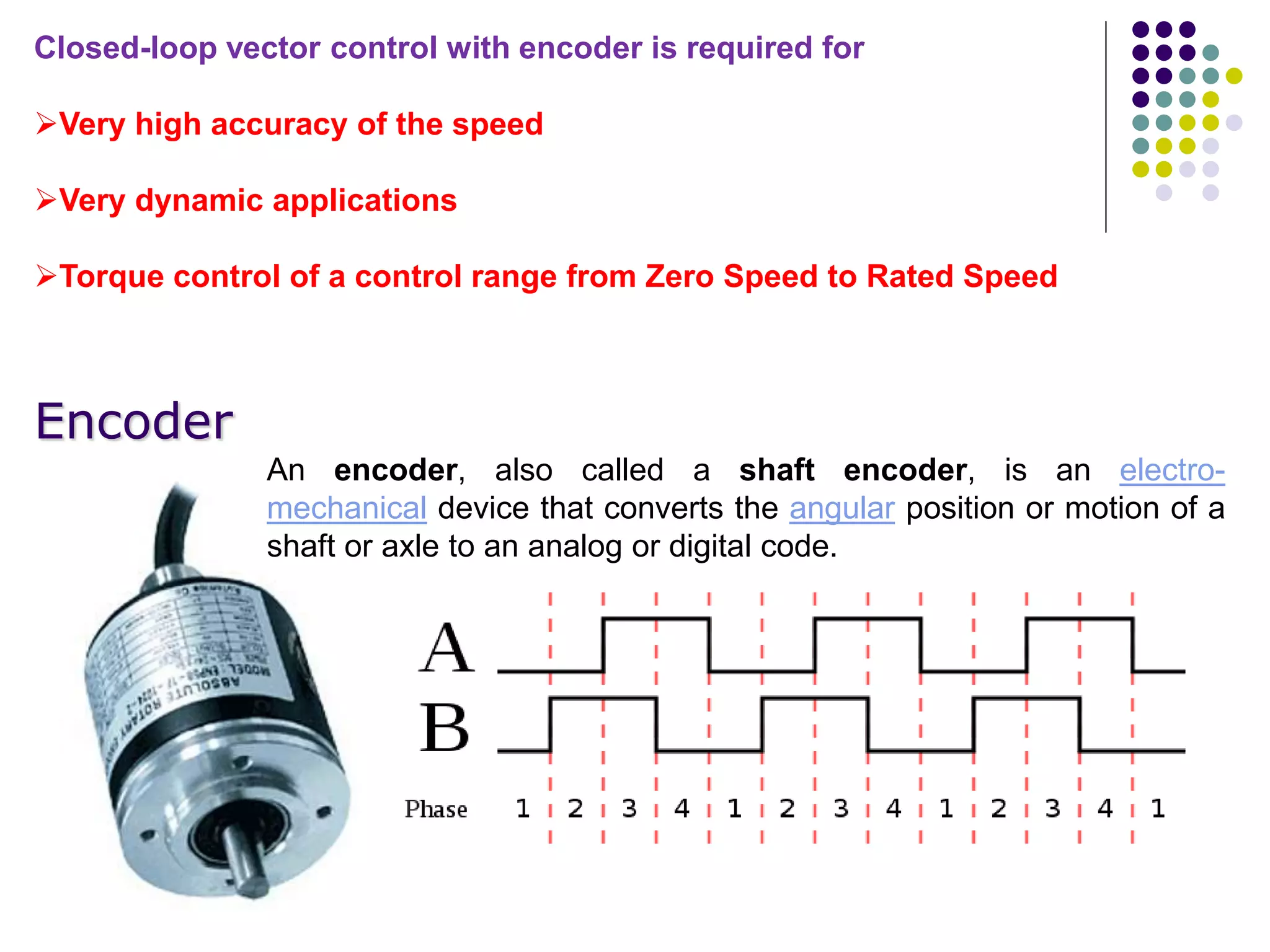 Closed-loop vector control with encoder is required for
Very high accuracy of the speed
Very dynamic applications
Torque control of a control range from Zero Speed to Rated Speed
Encoder
An encoder, also called a shaft encoder, is an electro-
mechanical device that converts the angular position or motion of a
shaft or axle to an analog or digital code.
 