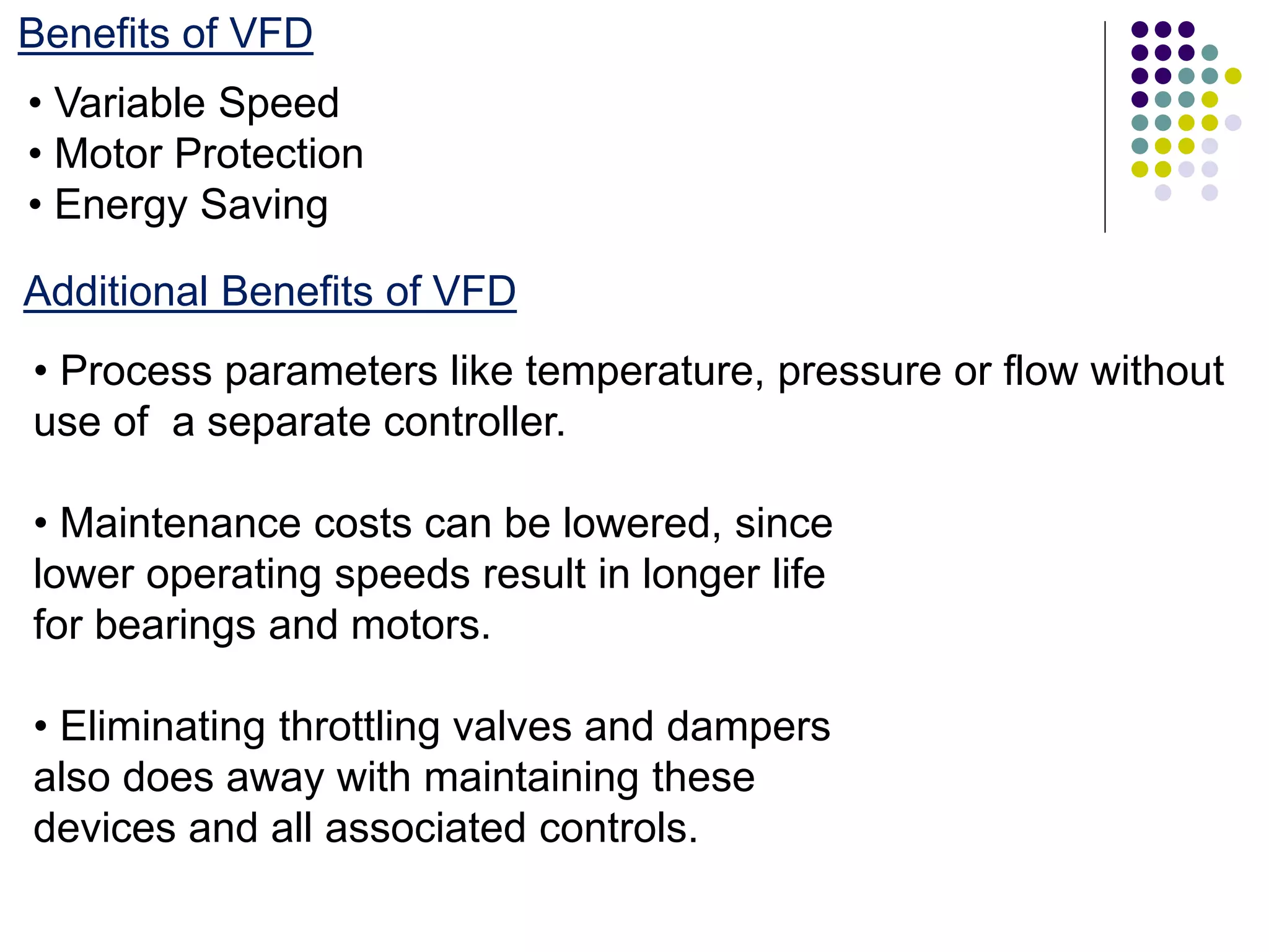 Benefits of VFD
• Variable Speed
• Motor Protection
• Energy Saving
Additional Benefits of VFD
• Process parameters like temperature, pressure or flow without
use of a separate controller.
• Maintenance costs can be lowered, since
lower operating speeds result in longer life
for bearings and motors.
• Eliminating throttling valves and dampers
also does away with maintaining these
devices and all associated controls.
 