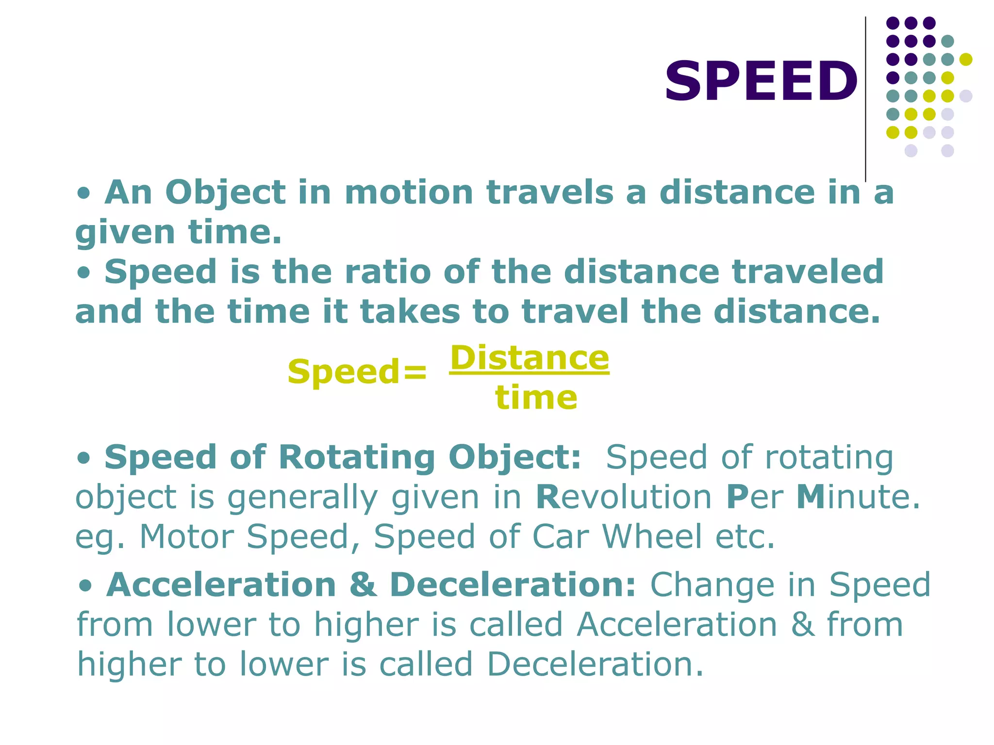 SPEED
• An Object in motion travels a distance in a
given time.
• Speed is the ratio of the distance traveled
and the time it takes to travel the distance.
Speed= Distance
time
• Speed of Rotating Object: Speed of rotating
object is generally given in Revolution Per Minute.
eg. Motor Speed, Speed of Car Wheel etc.
• Acceleration & Deceleration: Change in Speed
from lower to higher is called Acceleration & from
higher to lower is called Deceleration.
 