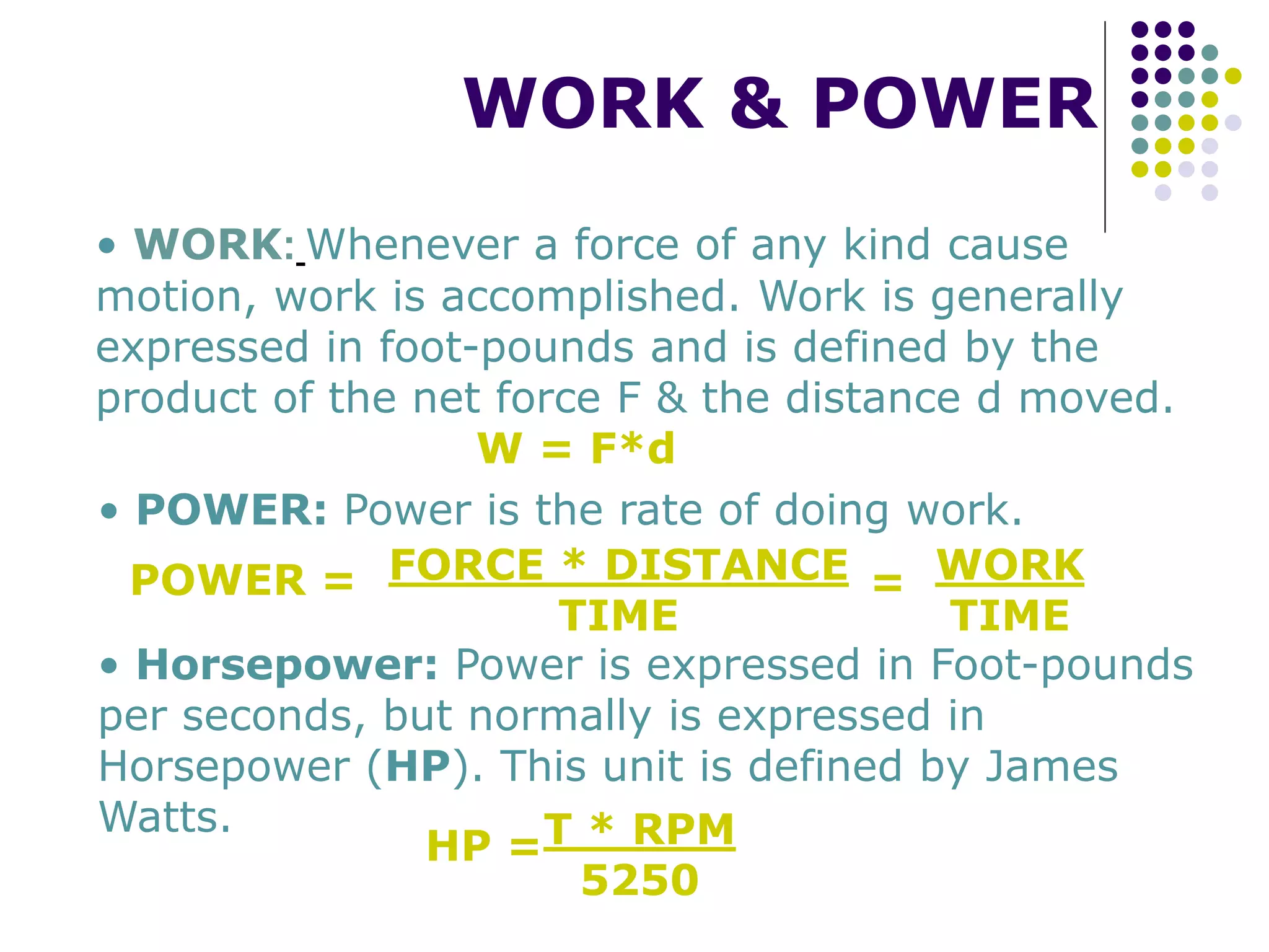 WORK & POWER
• WORK: Whenever a force of any kind cause
motion, work is accomplished. Work is generally
expressed in foot-pounds and is defined by the
product of the net force F & the distance d moved.
W = F*d
• POWER: Power is the rate of doing work.
POWER = FORCE * DISTANCE
TIME
= WORK
TIME
• Horsepower: Power is expressed in Foot-pounds
per seconds, but normally is expressed in
Horsepower (HP). This unit is defined by James
Watts.
HP =T * RPM
5250
 