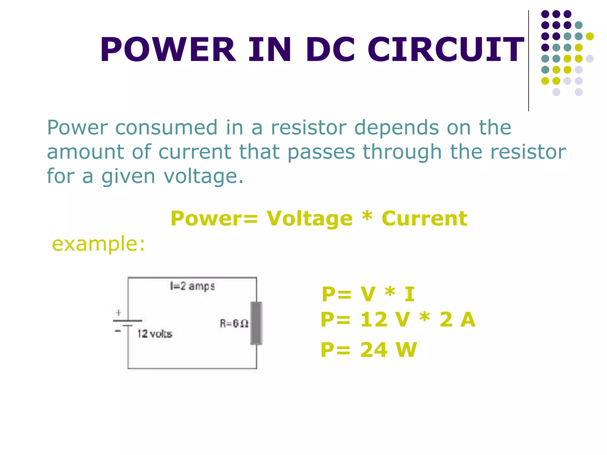 POWER IN DC CIRCUIT
Power consumed in a resistor depends on the
amount of current that passes through the resistor
for a given voltage.
Power= Voltage * Current
P= V * I
P= 12 V * 2 A
P= 24 W
example:
 