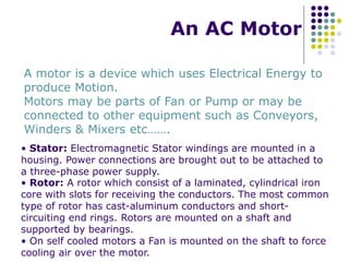 An AC Motor
A motor is a device which uses Electrical Energy to
produce Motion.
Motors may be parts of Fan or Pump or may be
connected to other equipment such as Conveyors,
Winders & Mixers etc…….
• Stator: Electromagnetic Stator windings are mounted in a
housing. Power connections are brought out to be attached to
a three-phase power supply.
• Rotor: A rotor which consist of a laminated, cylindrical iron
core with slots for receiving the conductors. The most common
type of rotor has cast-aluminum conductors and short-
circuiting end rings. Rotors are mounted on a shaft and
supported by bearings.
• On self cooled motors a Fan is mounted on the shaft to force
cooling air over the motor.
 