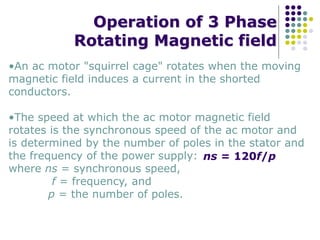 Operation of 3 Phase
Rotating Magnetic field
•An ac motor "squirrel cage" rotates when the moving
magnetic field induces a current in the shorted
conductors.
•The speed at which the ac motor magnetic field
rotates is the synchronous speed of the ac motor and
is determined by the number of poles in the stator and
the frequency of the power supply:
where ns = synchronous speed,
f = frequency, and
p = the number of poles.
ns = 120f/p
 